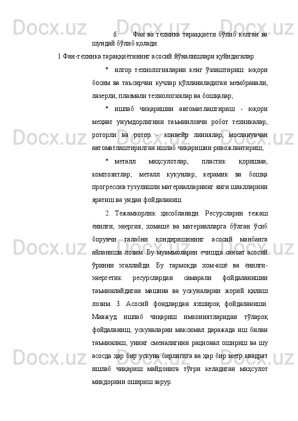 6. Фан   ва   техника   тараққиёти   бўлиб   келган   ва
шундай бўлиб қолади. 
1.Фан-техника тараққиётининг асосий йўналишлари қуйидагилар: 
* илгор   технологияларни   кенг   ўзлаштириш:   юқори
босим   ва   таъсирчан   кучлар   қўлланиладиган   мембранали,
лазерли, плазмали технологиялар ва бошқалар; 
* ишлаб   чиқаришни   автоматлаштириш   -   юқори
меҳнат   унумдорлигини   таъминловчи   робот   техникалар,
роторли   ва   ротор   -   конвейр   линиялар,   мосланувчан
автоматлаштирилган ишлаб чиқаришни ривожлантириш; 
* металл   маҳсулотлар,   пластик   қоришма,
композитлар,   металл   кукунлар,   керамик   ва   бошқа
прогрессив тузулишли материалларнинг янги шаклларини
яратиш ва ундан фойдаланиш. 
2. Тежамкорлик   ҳисобланади.   Ресурсларни   тежаш
ёнилғи,   энергия,   хомашё   ва   материалларга   бўлган   ўсиб
борувчи   талабни   қондиришининг   асосий   манбаига
айланиши  лозим.  Бу   муаммоларни  ечишда  саноат   асосий
ўринни   эгаллайди.   Бу   тармоқда   хом-ашё   ва   ёнилғи-
энергетик   ресурслардан   самарали   фойдаланишни
таъминлайдиган   машина   ва   ускуналарни   жорий   қилиш
лозим.   3.   Асосий   фондлардан   яхшироқ   фойдаланиши.
Мавжуд   ишлаб   чиқариш   имкониятларидан   тўлароқ
фойдаланиш,   ускуналарни   максимал   даражада   иш   билан
таъминлаш,   унинг   сменалигини   рационал   ошириш   ва   шу
асосда ҳар бир ускуна бирлигига ва ҳар бир метр квадрат
ишлаб   чиқариш   майдонига   тўғри   келадиган   маҳсулот
миқдорини ошириш зарур.  