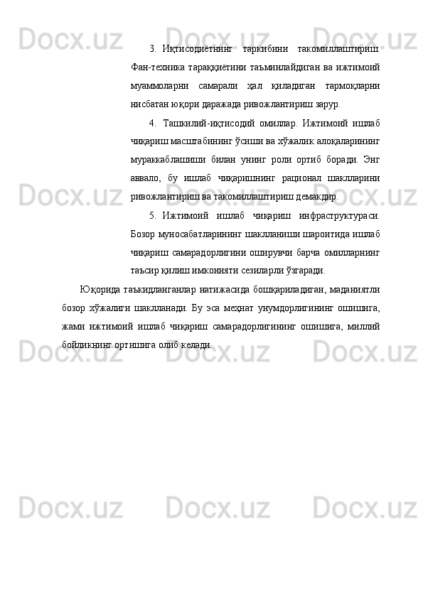 3. Иқтисодиётнинг   таркибини   такомиллаштириш.
Фан-техника   тараққиётини   таъминлайдиган   ва   ижтимоий
муаммоларни   самарали   ҳал   қиладиган   тармоқларни
нисбатан юқори даражада ривожлантириш зарур. 
4. Ташкилий-иқтисодий   омиллар.   Ижтимоий   ишлаб
чиқариш масштабининг ўсиши ва хўжалик алоқаларининг
мураккаблашиши   билан   унинг   роли   ортиб   боради.   Энг
аввало,   бу   ишлаб   чиқаришнинг   рационал   шаклларини
ривожлантириш ва такомиллаштириш демакдир. 
5. Ижтимоий   ишлаб   чиқариш   инфраструктураси.
Бозор муносабатларининг шаклланиши шароитида ишлаб
чиқариш   самарадорлигини   оширувчи   барча   омилларнинг
таъсир қилиш имконияти сезиларли ўзгаради. 
Юқорида   таъкидланганлар   натижасида   бошқариладиган,   маданиятли
бозор   хўжалиги   шаклланади.   Бу   эса   меҳнат   унумдорлигининг   ошишига,
жами   ижтимоий   ишлаб   чиқариш   самарадорлигининг   ошишига,   миллий
бойликнинг ортишига олиб келади. 
 
 
 
 
 
 
 
 
 
 
 
 
 
  