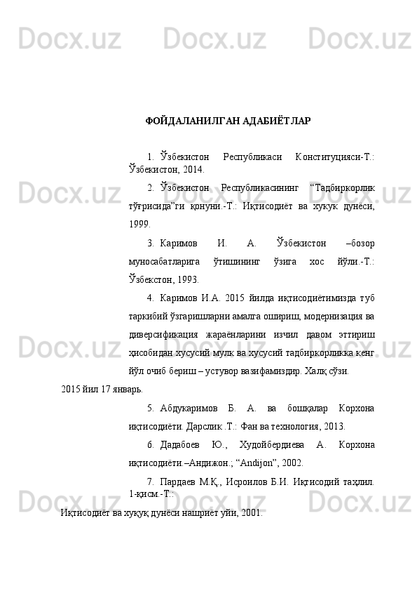  
 
 
 
 
 
ФОЙДАЛАНИЛГАН АДАБИЁТЛАР 
 
1. Ўзбекистон   Республикаси   Конституцияси-Т.:
Ўзбекистон, 2014. 
2. Ўзбекистон   Республикасининг   “Тадбиркорлик
тўғрисида”ги   қонуни.-Т.:   Иқтисодиёт   ва   хукук   дунёси,
199. 
3. Каримов   И.   А.   Ўзбекистон   –бозор
муносабатларига   ўтишининг   ўзига   хос   йўли.-Т.:
Ўзбекстон, 193.  
4. Каримов   И.А.   2015   йилда   иқтисодиётимизда   туб
таркибий ўзгаришларни амалга ошириш, модернизация ва
диверсификация   жараёнларини   изчил   давом   эттириш
ҳисобидан хусусий мулк ва хусусий тадбиркорликка кенг
йўл очиб бериш – устувор вазифамиздир. Халқ сўзи. 
2015 йил 17 январь.  
5. Абдукаримов   Б.   А.   ва   бошқалар   Корхона
иқтисодиёти. Дарслик .Т.: Фан ва технология, 2013. 
6. Дадабоев   Ю.,   Худойбердиева   А.   Корхона
иқтисодиёти.–Андижон.; “Аndijon”, 2002. 
7. Пардаев   М.Қ.,   Исроилов   Б.И.   Иқтисодий   таҳлил.
1-қисм.-Т.: 
Иқтисодиёт ва хуқуқ дунёси нашриёт уйи, 2001.  