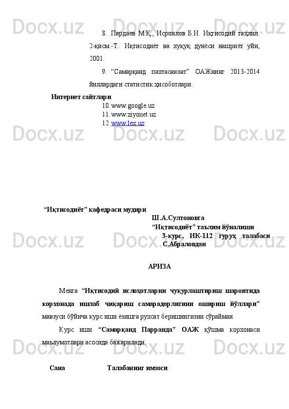 8. Пардаев   М.Қ.,   Исроилов   Б.И.   Иқтисодий   таҳлил.
2-қисм.-Т.:   Иқтисодиёт   ва   хуқуқ   дунёси   нашриёт   уйи,
2001. 
9. “Самарқанд   пахтасаноат”   ОАЖнинг   2013-2014
йиллардаги статистик ҳисоботлари. 
Интернет сайтлари 
10. www.google.uz  
11. www.ziyonet.uz  
12. www.lex.uz     
 
 
 
 
 
 
 
 
 “Иқтисодиёт” кафедраси мудири 
Ш.А.Султоновга                     
“Иқтисодиёт” таълим йўналиши 
3-курс,   ИК-112   гуруҳ   талабаси
С.Абраловдан 
                        
АРИЗА 
 
Менга   “Иқтисодий   ислoҳoтларни   чуқурлаштириш   шароитида
корхонада   ишлаб   чиқариш   самарадорлигини   ошириш   йўллари”
мавзуси бўйича курс иши ёзишга рухсат беришингизни сўрайман. 
Курс   иши   “Самарқанд   Парранда”   ОАЖ   қўшма   корхонаси
маълумотлари асосида бажарилади. 
         
    Сана                         Талабанинг имзоси  