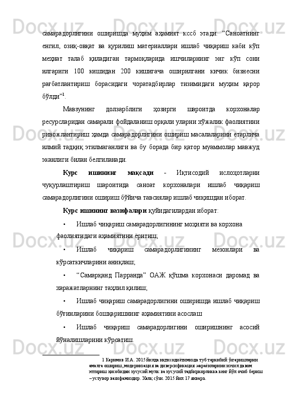 самарадорлигини   оширишда   муҳим   аҳамият   кссб   этади:   “Саноатнинг
енгил,   озиқ-овқат   ва   қурилиш   материаллари   ишлаб   чиқариш   каби   кўп
меҳнат   талаб   қиладиган   тармоқларида   ишчиларнинг   энг   кўп   сони
илгариги   100   кишидан   200   кишигача   оширилгани   кичик   бизнесни
рағбатлантириш   борасидаги   чоратадбирлар   тизимидаги   муҳим   қарор
бўлди” 1
. 
Мавзунинг   долзарблиги   ҳозирги   шароитда   корхоналар
ресурсларидан самарали фойдаланиш орқали уларни хўжалик фаолиятини
ривожлантириш ҳамда самарадорлигини ошириш масалаларини етарлича
илмий  тадқиқ   этилмаганлиги   ва   бу   борада   бир   қатор   муаммолар   мавжуд
эканлиги билан белгиланади. 
Курс   ишининг   мақсади   -   Иқтисодий   ислoҳoтларни
чуқурлаштириш   шароитида   саноат   корхоналари   ишлаб   чиқариш
самарадорлигини ошириш бўйича тавсиялар ишлаб чиқишдан иборат. 
Курс ишининг вазифалари  қуйидагилардан иборат: 
• Ишлаб чиқариш самарадорлигининг моҳияти ва корхона 
фаолиятидаги аҳамиятини ёритиш; 
• Ишлаб   чиқариш   самарадорлигининг   мезонлари   ва
кўрсаткичларини аниқлаш; 
• “Самарқанд   Парранда”   ОАЖ   қўшма   корхонаси   даромад   ва
харажатларнинг таҳлил қилиш; 
• Ишлаб чиқариш самарадорлигини оширишда ишлаб чиқариш
бўғинларини бошқаришнинг аҳамиятини асослаш 
• Ишлаб   чиқариш   самарадорлигини   оширишнинг   асосий
йўналишларини кўрсатиш. 
1  Каримов И.А. 2015 йилда иқтисодиётимизда туб таркибий ўзгаришларни 
амалга ошириш, модернизация ва диверсификация жараёнларини изчил давом 
эттириш ҳисобидан хусусий мулк ва хусусий тадбиркорликка кенг йўл очиб бериш 
– устувор вазифамиздир. Халқ сўзи. 2015 йил 17 январь.   