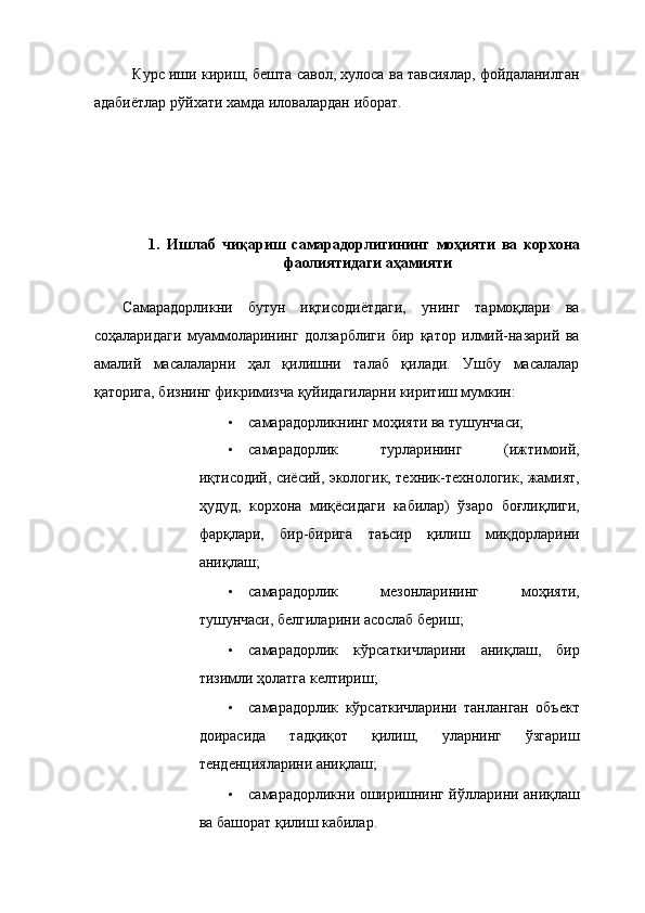 Курс иши кириш, бешта савол, хулоса ва тавсиялар, фойдаланилган
адабиётлар рўйхати хамда иловалардан иборат. 
 
 
 
 
 
 
1.   Ишлаб   чиқариш   самарадорлигининг   моҳияти   ва   корхона
фаолиятидаги аҳамияти 
 
Самарадорликни   бутун   иқтисодиётдаги,   унинг   тармоқлари   ва
соҳаларидаги   муаммоларининг   долзарблиги   бир   қатор   илмий-назарий   ва
амалий   масалаларни   ҳал   қилишни   талаб   қилади.   Ушбу   масалалар
қаторига, бизнинг фикримизча қуйидагиларни киритиш мумкин: 
• самарадорликнинг моҳияти ва тушунчаси; 
• самарадорлик   турларининг   (ижтимоий,
иқтисодий, сиёсий, экологик, техник-технологик, жамият,
ҳудуд,   корхона   миқёсидаги   кабилар)   ўзаро   боғлиқлиги,
фарқлари,   бир-бирига   таъсир   қилиш   миқдорларини
аниқлаш; 
• самарадорлик   мезонларининг   моҳияти,
тушунчаси, белгиларини асослаб бериш; 
• самарадорлик   кўрсаткичларини   аниқлаш,   бир
тизимли ҳолатга келтириш; 
• самарадорлик   кўрсаткичларини   танланган   объект
доирасида   тадқиқот   қилиш,   уларнинг   ўзгариш
тенденцияларини аниқлаш; 
• самарадорликни оширишнинг йўлларини аниқлаш
ва башорат қилиш кабилар.  