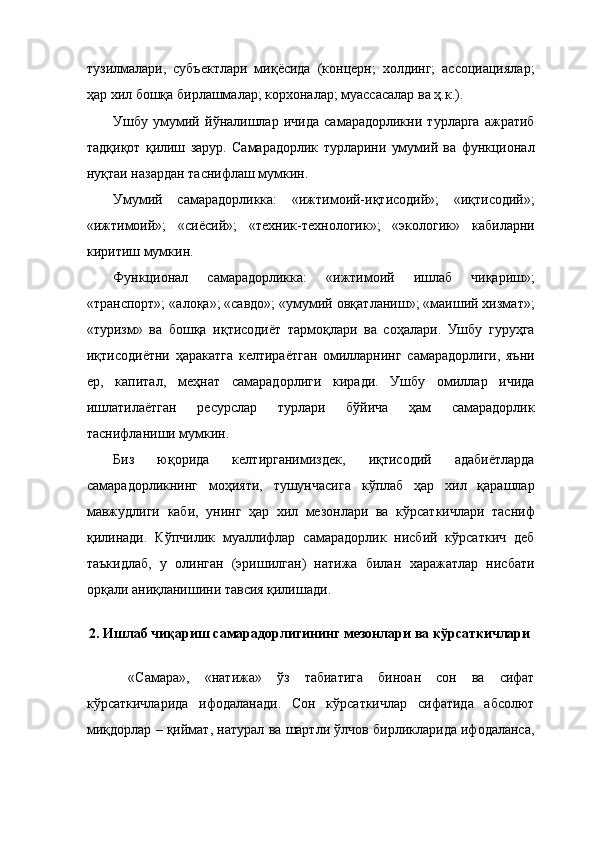 тузилмалари,   субъектлари   миқёсида   (концерн;   холдинг;   ассоциациялар;
ҳар хил бошқа бирлашмалар; корхоналар; муассасалар ва ҳ.к.). 
Ушбу   умумий   йўналишлар   ичида   самарадорликни   турларга   ажратиб
тадқиқот   қилиш   зарур.   Самарадорлик   турларини   умумий   ва   функционал
нуқтаи назардан таснифлаш мумкин. 
Умумий   самарадорликка:   «ижтимоий-иқтисодий»;   «иқтисодий»;
«ижтимоий»;   «сиёсий»;   «техник-технологик»;   «экологик»   кабиларни
киритиш мумкин. 
Функционал   самарадорликка:   «ижтимоий   ишлаб   чиқариш»;
«транспорт»; «алоқа»; «савдо»; «умумий овқатланиш»; «маиший хизмат»;
«туризм»   ва   бошқа   иқтисодиёт   тармоқлари   ва   соҳалари.   Ушбу   гуруҳга
иқтисодиётни   ҳаракатга   келтираётган   омилларнинг   самарадорлиги,   яъни
ер,   капитал,   меҳнат   самарадорлиги   киради.   Ушбу   омиллар   ичида
ишлатилаётган   ресурслар   турлари   бўйича   ҳам   самарадорлик
таснифланиши мумкин. 
Биз   юқорида   келтирганимиздек,   иқтисодий   адабиётларда
самарадорликнинг   моҳияти,   тушунчасига   кўплаб   ҳар   хил   қарашлар
мавжудлиги   каби,   унинг   ҳар   хил   мезонлари   ва   кўрсаткичлари   тасниф
қилинади.   Кўпчилик   муаллифлар   самарадорлик   нисбий   кўрсаткич   деб
таъкидлаб,   у   олинган   (эришилган)   натижа   билан   харажатлар   нисбати
орқали аниқланишини тавсия қилишади. 
 
2.   Ишлаб чиқариш самарадорлигининг мезонлари ва кўрсаткичлари 
 
  «Самара»,   «натижа»   ўз   табиатига   биноан   сон   ва   сифат
кўрсаткичларида   ифодаланади.   Сон   кўрсаткичлар   сифатида   абсолют
миқдорлар – қиймат, натурал ва шартли ўлчов бирликларида ифодаланса,