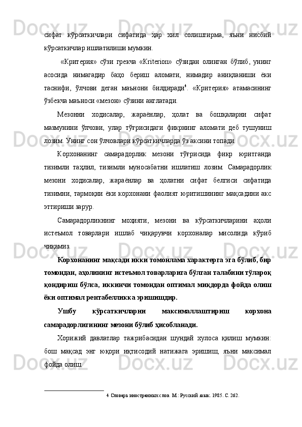 сифат   кўрсаткичлари   сифатида   ҳар   хил   солиштирма,   яъни   нисбий
кўрсаткичлар ишлатилиши мумкин. 
  «Критерия»   сўзи   грекча   «Кriterion»   сўзидан   олинган   бўлиб,   унинг
асосида   нимагадир   баҳо   бериш   аломати,   нимадир   аниқланиши   ёки
таснифи,   ўлчови   деган   маънони   билдиради 4
.   «Критерия»   атамасининг
ўзбекча маъноси «мезон» сўзини англатади. 
Мезонни   ходисалар,   жараёнлар,   ҳолат   ва   бошқаларни   сифат
мазмунини   ўлчови,   улар   тўғрисидаги   фикрнинг   аломати   деб   тушуниш
лозим. Унинг сон ўлчовлари кўрсаткичларда ўз аксини топади. 
Корхонанинг   самарадорлик   мезони   тўғрисида   фикр   юритганда
тизимли   таҳлил,   тизимли   муносабатни   ишлатиш   лозим.   Самарадорлик
мезони   ходисалар,   жараёнлар   ва   ҳолатни   сифат   белгиси   сифатида
тизимни,   тармоқни   ёки   корхонани   фаолият   юритишининг   мақсадини   акс
эттириши зарур. 
Самарадорликнинг   моҳияти,   мезони   ва   кўрсаткичларини   аҳоли
истеъмол   товарлари   ишлаб   чиқарувчи   корхоналар   мисолида   кўриб
чиқамиз. 
Корхонанинг мақсади икки томонлама характерга эга бўлиб, бир
томондан, аҳолининг истеъмол товарларига бўлган талабини тўлароқ
қондириш   бўлса,   иккинчи   томондан   оптимал   миқдорда   фойда   олиш
ёки оптимал рентабелликка эришишдир. 
Ушбу   кўрсаткичларни   максималлаштириш   корхона
самарадорлигининг мезони бўлиб ҳисобланади. 
Хорижий   давлатлар   тажрибасидан   шундай   хулоса   қилиш   мумкин:
бош   мақсад   энг   юқори   иқтисодий   натижага   эришиш,   яъни   максимал
фойда олиш. 
4  Словарь иностранных слов. М.: Русский язык. 1985. С. 262.  