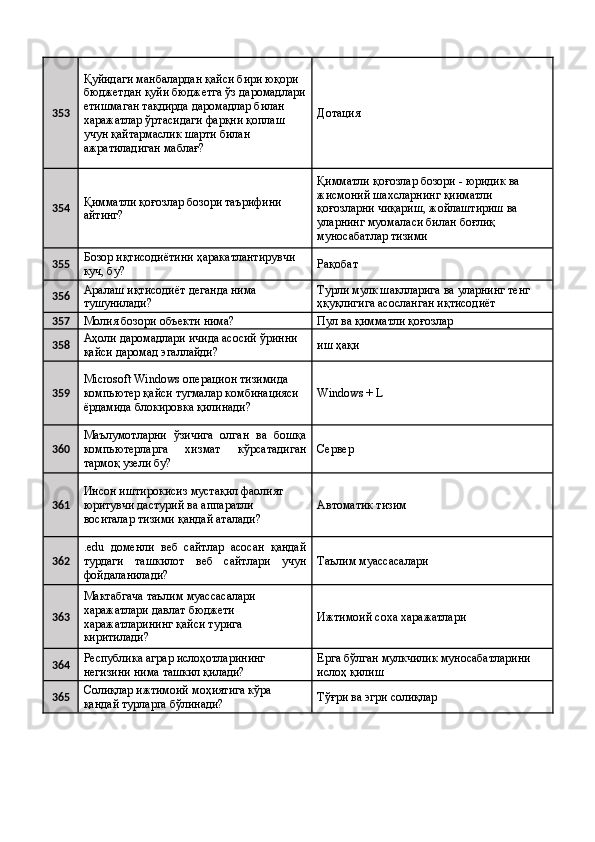 353 Қуйидаги манбалардан қайси бири юқори 
бюджетдан қуйи бюджетга ўз даромадлари
етишмаган тақдирда даромадлар билан 
харажатлар ўртасидаги фарқни қоплаш 
учун қайтармаслик шарти билан 
ажратиладиган маблағ?  Дотация 
354 Қимматли қоғозлар бозори таърифини 
айтинг?  Қимматли қоғозлар бозори - юридик ва 
жисмоний шахсларнинг қииматли 
қоғозларни чиқариш, жойлаштириш ва 
уларнинг муомаласи билан боғлиқ 
муносабатлар тизими 
355 Бозор иқтисодиётини ҳаракатлантирувчи 
куч, бу?  Рақобат 
356 Аралаш иқтисодиёт деганда нима 
тушунилади?  Турли мулк шаклларига ва уларнинг тенг 
ҳқуқлигига асосланган иқтисодиёт 
357
Молия бозори объекти нима?  Пул ва қимматли қоғозлар 
358 Аҳоли даромадлари ичида асосий ўринни 
қайси даромад эгаллайди?  иш ҳақи 
359 Microsoft Windows операцион тизимида 
компьютер қайси тугмалар комбинацияси 
ёрдамида блокировка қилинади?  Windows + L 
360 Маълумотларни   ўзичига   олган   ва   бошқа
компьютерларга   хизмат   кўрсатадиган
тармоқ узели бу?  Сервер 
361 Инсон иштирокисиз мустақил фаолият 
юритувчи дастурий ва аппаратли 
воситалар тизими қандай аталади?  Автоматик тизим 
362 .edu   доменли   веб   сайтлар   асосан   қандай
турдаги   ташкилот   веб   сайтлари   учун
фойдаланилади?  Таълим муассасалари 
363 Мактабгача таълим муассасалари 
харажатлари давлат бюджети 
харажатларининг қайси турига 
киритилади?  Ижтимоий соха харажатлари 
364 Республика аграр ислоҳотларининг 
негизини нима ташкил қилади?  Ерга бўлган мулкчилик муносабатларини 
ислоҳ қилиш 
365 Солиқлар ижтимоий моҳиятига кўра 
қандай турларга бўлинади?  Тўғри ва эгри солиқлар