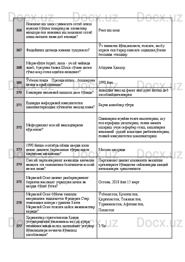 366 Номинал иш ҳақи суммасига сотиб олиш 
мумкин бўлган товарлар ва хизматлар 
миқдори ёки номинал иш ҳақининг сотиб 
олиш лаёқати нима деб аталади?  Реал иш ҳақи 
367
Фидойилик деганда нимани тушунасиз?  Ўз танлаган йўли,маслаги, ғоясига, касбу 
корига ёки бирор кимсага содиқлик,ўзини 
бахшида этишдир 
368 Мирзачўлга бориб, икки - уч ой чайлада 
яшаб, буюртма билан Шоҳи сўзана деган 
гўзал асар ёзган адибни аниқланг?  Абдулла Қаҳҳор 
369 Ўзбекистонда   Президентлик   бошқаруви
қачон жорий қилинди?  1990 йил 
370
Кимларни маънавий қашшоқ деса бўлади?  яшашдан максад факат мол дунё йигиш деб 
хисоблайдиганларни 
371 Ёшларда мафкуравий иммунитетни 
шакллантиришдан кўзланган мақсад нима? Барча жавоблар тўғри 
372 Мафкуранинг асосий мақсадларини 
кўрсатинг?  Одамларни муайян ғояга ишонтириш, шу 
ғоя атрофида уюштириш, ғояни амалга 
ошириш учун сафарбар этиш, кишиларни 
маънавий -руҳий жиҳатдан рағбатлантириш,
ғоявий иммунитетни шакллантириш 
373 1990 йилда сентябрь ойида қаерда икки 
немис давлати бирлашиши тўғрисидаги 
шартнома имзоланди?  Москва шаҳрида 
374 Сиёсий партияларнинг жамиятда қанчалик
мавқега эга эканлигини белгиловчи асосий
мезон нима?  Партиянинг давлат ҳокимияти вакиллик 
органларига бўладиган сайловларда қандай 
натижаларга эришганлиги 
375 Марказий Осиё давлат раҳбарларининг 
биринчи маслаҳат учрашуви қачон ва 
қаерда бўлиб ўтган?  Остона, 2018 йил 15 март 
376 Марказий Осиё бўйича таниқли 
америкалик тадқиқотчи Фредерик Стар 
томонидан илгари сурилган Катта 
Марказий Осиё ғоясига қайси мамлакатлар
киради?  Ўзбекистон, Қозоғистон, 
Қирғизистон, Тожикистон, 
Туркманистон, Афғонистон, 
Покистон 
377 Ҳаракатлар стратегиясида Қонун 
устуворлигини таъминлаш ва суд-ҳуқуқ 
тизимини янада ислоҳ қилишнинг устувор 
йўналишлари нечанчи йўналиш 
ҳисобланади?  2 Чи