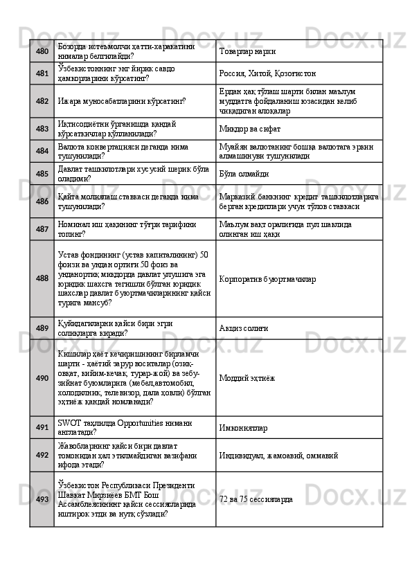 480 Бозорда истеъмолчи ҳатти-харакатини 
нималар белгилайди?  Товарлар нархи 
481 Ўзбекистоннинг энг йирик савдо 
ҳамкорларини кўрсатинг?  Россия, Хитой, Қозоғистон 
482
Ижара муносабатларини кўрсатинг?  Ердан ҳақ тўлаш шарти билан маълум 
муддатга фойдаланиш юзасидан келиб 
чиқадиган алоқалар 
483 Иқтисодиётни ўрганишда қандай 
кўрсаткичлар қўлланилади?  Миқдор ва сифат 
484 Валюта конвертацияси деганда нима 
тушунилади?  Муайян валютанинг бошқа валютага эркин 
алмашинуви тушунилади 
485 Давлат ташкилотлари хусусий шерик бўла 
оладими?  Бўла олмайди 
486 Қайта молиялаш ставкаси деганда нима 
тушунилади?  Марказий   банкнинг   кредит   ташкилотларига
берган кредитлари учун тўлов ставкаси 
487 Номинал иш ҳақининг тўғри тарифини 
топинг?  Маълум вақт оралиғида пул шаклида 
олинган иш ҳақи 
488 Устав фондининг (устав капиталининг) 50 
фоизи ва ундан ортиғи 50 фоиз ва 
унданортиқ миқдорда давлат улушига эга 
юридик шахсга тегишли бўлган юридик 
шахслар давлат буюртмачиларининг қайси
турига мансуб?  Корпоратив буюртмачилар 
489 Қуйидагиларни қайси бири эгри 
солиқларга киради?  Акциз солиғи 
490 Кишилар ҳаёт кечиришининг бирламчи 
шарти - ҳаётий зарур воситалар (озиқ-
овқат, кийим-кечак, турар-жой) ва зебу-
зийнат буюмларига (мебел,автомобил, 
холодилник, телевизор, дала ҳовли) бўлган
эҳтиёж қандай номланади?  Моддий эҳтиёж 
491 SWOT таҳлилда Opportunities нимани 
англатади?  Имкониятлар 
492 Жавобларнинг қайси бири давлат 
томонидан ҳал этилмайдиган вазифани 
ифода этади?  Индивидуал, жамоавий, оммавий 
493 Ўзбекистон Республикаси Президенти 
Шавкат Мирзиёев БМТ Бош 
Ассамблеясининг қайси сессиясларида 
иштирок этди ва нутқ сўзлади?  72 ва 75 сессияларда