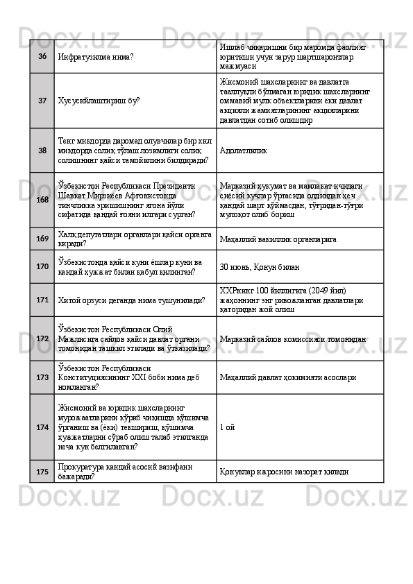 36
Инфратузилма нима?  Ишлаб чиқаришни бир маромда фаолият 
юритиши учун зарур шартшароитлар 
мажмуаси 
37
Хусусийлаштириш бу?  Жисмоний шахсларнинг ва давлатга 
тааллуқли бўлмаган юридик шахсларнинг 
оммавий мулк объектларини ёки давлат 
акцияли жамиятларининг акцияларини 
давлатдан сотиб олишдир 
38 Тенг миқдорда даромад олувчилар бир хил
миқдорда солиқ тўлаш лозимлиги солиқ 
солишнинг қайси тамойилини билдиради?  Адолатлилик 
168 Ўзбекистон Республикаси Президенти 
Шавкат Мирзиёев Афғонистонда 
тинчликка эришишнинг ягона йўли 
сифатида қандай ғояни илгари сурган?  Марказий ҳукумат ва мамлакат ичидаги 
сиёсий кучлар ўртасида олдиндан ҳеч 
қандай шарт қўймасдан, тўғридан-тўғри 
мулоқот олиб бориш 
169 Халқ депутатлари органлари қайси органга
киради?  Маҳаллий вакиллик органларига 
170 Ўзбекистонда қайси куни ёшлар куни ва 
қандай ҳужжат билан қабул қилинган?  30 июнь, Қонун билан 
171
Хитой орзуси деганда нима тушунилади?  ХХРнинг 100 йиллигига (2049 йил) 
жаҳоннинг энг ривожланган давлатлари 
қаторидан жой олиш 
172 Ўзбекистон Республикаси Олий 
Мажлисига сайлов қайси давлат органи 
томонидан ташкил этилади ва ўтказилади? Марказий сайлов комиссияси томонидан 
173 Ўзбекистон Республикаси 
Конституциясининг XXI боби нима деб 
номланган?  Маҳаллий давлат ҳокимияти асослари 
174 Жисмоний ва юридик шахсларнинг 
мурожаатларини кўриб чиқишда қўшимча 
ўрганиш ва (ёки) текшириш, қўшимча 
ҳужжатларни сўраб олиш талаб этилганда 
неча кун белгиланган?  1 ой 
175 Прокуратура қандай асосий вазифани 
бажаради?  Қонунлар ижросини назорат қилади