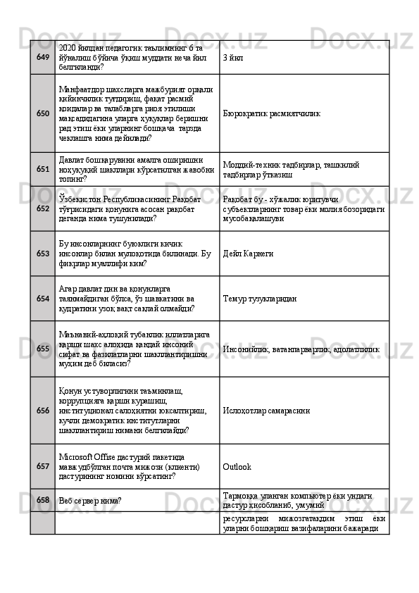 649 2020 йилдан педагогик таълимнинг 6 та 
йўналиш бўйича ўқиш муддати неча йил 
белгиланди?  3 йил 
650 Манфаатдор шахсларга мажбурият орқали 
қийинчилик туғдириш, фақат расмий 
қоидалар ва талабларга риоя этилиши 
мақсадидагина уларга ҳуқуқлар беришни 
рад этиш ёки уларнинг бошқача  тарзда 
чеклашга нима дейилади?  Бюрократик расмиятчилик 
651 Давлат бошқарувини амалга оширишни 
ноҳуқуқий шакллари кўрсатилган жавобни
топинг?  Моддий-техник тадбирлар, ташкилий 
тадбирлар ўтказиш 
652 Ўзбекистон Республикасининг Рақобат 
тўғрисидаги қонунига асосан рақобат 
деганда нима тушунилади?  Рақобат бу - хўжалик юритувчи 
субъектларнинг товар ёки молия бозоридаги
мусобақалашуви 
653 Бу инсонларнинг буюклиги кичик 
инсонлар билан мулоқотида билинади. Бу 
фикрлар муаллифи ким?  Дейл Карнеги 
654 Агар давлат дин ва қонунларга 
таянмайдиган бўлса, ўз шавкатини ва 
қудратини узоқ вақт сақлай олмайди?  Темур тузукларидан 
655 Маънавий-аҳлоқий тубанлик иллатларига 
қарши шахс алоҳида қандай инсоний 
сифат ва фазилатларни шакллантиришни 
муҳим деб биласиз?  Инсонийлик, ватанпарварлик, адолатлилик 
656 Қонун устуворлигини таъминлаш, 
коррупцияга қарши курашиш, 
институционал салоҳиятни юксалтириш, 
кучли демократик институтларни 
шакллантириш нимани белгилайди?  Ислоҳотлар самарасини 
657 Microsoft Offise дастурий пакетида 
мавжудбўлган почта мижози (клиенти) 
дастурининг номини кўрсатинг?  Outlook 
658
Веб сервер нима?  Тармоққа уланган компьютер ёки ундаги 
дастур ҳисобланиб, умумий 
    ресурсларни   мижозгатақдим   этиш   ёки
уларни бошқариш вазифаларини бажаради