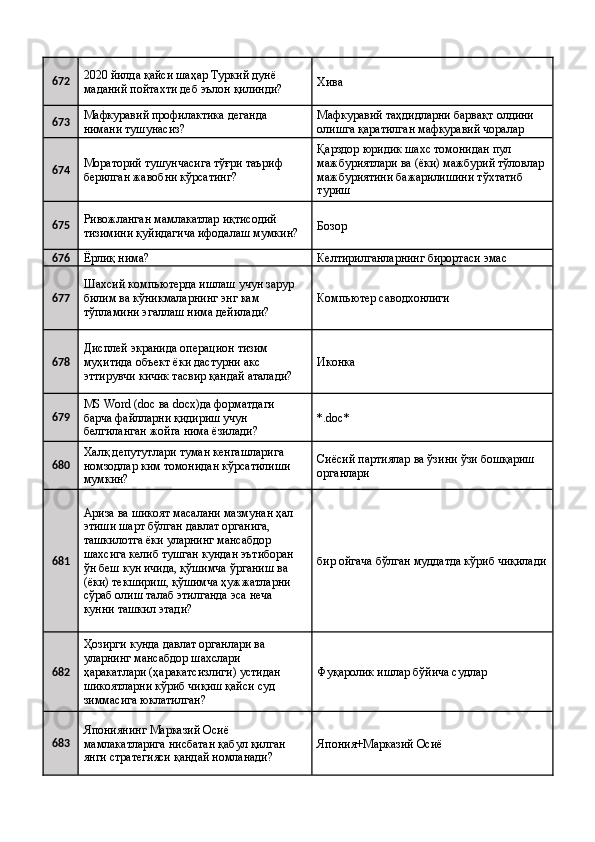 672 2020 йилда қайси шаҳар Туркий дунё 
маданий пойтахти деб эълон қилинди?  Хива 
673 Мафкуравий профилактика деганда 
нимани тушунасиз?  Мафкуравий таҳдидларни барвақт олдини 
олишга қаратилган мафкуравий чоралар 
674 Мораторий тушунчасига тўғри таъриф 
берилган жавобни кўрсатинг?  Қарздор юридик шахс томонидан пул 
мажбуриятлари ва (ёки) мажбурий тўловлар
мажбуриятини бажарилишини тўхтатиб 
туриш 
675 Ривожланган мамлакатлар иқтисодий 
тизимини қуйидагича ифодалаш мумкин?  Бозор 
676
Ёрлиқ нима?  Келтирилганларнинг бирортаси эмас 
677 Шахсий компьютерда ишлаш учун зарур 
билим ва кўникмаларнинг энг кам 
тўпламини эгаллаш нима дейилади?  Компьютер саводхонлиги 
678 Дисплей экранида операцион тизим 
муҳитида объект ёки дастурни акс 
эттирувчи кичик тасвир қандай аталади?  Иконка 
679 MS Word (doc ва docx)да форматдаги 
барча файлларни қидириш учун 
белгиланган жойга нима ёзилади?  *.doc* 
680 Халқ депутутлари туман кенгашларига 
номзодлар ким томонидан кўрсатилиши 
мумкин?  Сиёсий партиялар ва ўзини ўзи бошқариш 
органлари 
681 Ариза ва шикоят масалани мазмунан ҳал 
этиши шарт бўлган давлат органига, 
ташкилотга ёки уларнинг мансабдор 
шахсига келиб тушган кундан эътиборан 
ўн беш кун ичида, қўшимча ўрганиш ва 
(ёки) текшириш, қўшимча ҳужжатларни 
сўраб олиш талаб этилганда эса неча 
кунни ташкил этади?  бир ойгача бўлган муддатда кўриб чиқилади
682 Ҳозирги кунда давлат органлари ва 
уларнинг мансабдор шахслари 
ҳаракатлари (ҳаракатсизлиги) устидан 
шикоятларни кўриб чиқиш қайси суд 
зиммасига юклатилган?  Фуқаролик ишлар бўйича судлар 
683 Япониянинг Марказий Осиё 
мамлакатларига нисбатан қабул қилган 
янги стратегияси қандай номланади?  Япония+Марказий Осиё