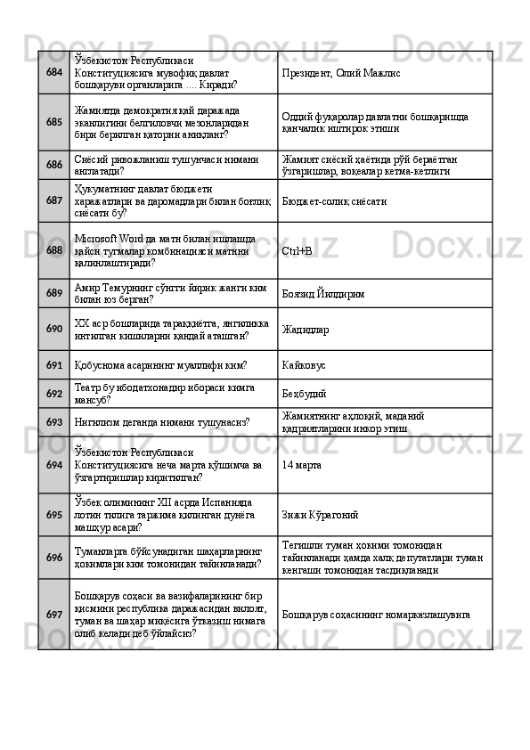 684 Ўзбекистон Республикаси 
Конституциясига мувофиқ давлат 
бошқаруви органларига .... Киради?  Президент, Олий Мажлис 
685 Жамиятда демократия қай даражада 
эканлигини белгиловчи мезонларидан 
бири берилган қаторни аниқланг?  Оддий фуқаролар давлатни бошқаришда 
қанчалик иштирок этиши 
686 Сиёсий ривожланиш тушунчаси нимани 
англатади?  Жамият сиёсий ҳаётида рўй бераётган 
ўзгаришлар, воқеалар кетма-кетлиги 
687 Ҳукуматнинг давлат бюджети 
харажатлари ва даромадлари билан боғлиқ
сиёсати бу?  Бюджет-солиқ сиёсати 
688 Microsoft Word да матн билан ишлашда 
қайси тугмалар комбинацияси матнни 
қалинлаштиради?  Ctrl+B 
689 Амир Темурнинг сўнгги йирик жанги ким 
билан юз берган?  Боязид Йилдирим 
690 XX аср бошларида тараққиётга, янгиликка 
интилган кишиларни қандай аташган?  Жадидлар 
691
Қобуснома асарининг муаллифи ким?  Кайковус 
692 Театр бу ибодатхонадир ибораси кимга 
мансуб?  Беҳбудий 
693
Нигилизм деганда нимани тушунасиз?  Жамиятнинг аҳлоқий, маданий 
қадриятларини инкор этиш 
694 Ўзбекистон Республикаси 
Конституциясига неча марта қўшимча ва 
ўзгартиришлар киритилган?  14 марта 
695 Ўзбек олимининг XII асрда Испанияда 
лотин тилига таржима қилинган дунёга 
машҳур асари?  Зижи Кўрагоний 
696 Туманларга бўйсунадиган шаҳарларнинг 
ҳокимлари ким томонидан тайинланади?  Тегишли туман ҳокими томонидан 
тайинланади ҳамда халқ депутатлари туман 
кенгаши томонидан тасдиқланади 
697 Бошқарув соҳаси ва вазифаларининг бир 
қисмини республика даражасидан вилоят, 
туман ва шаҳар миқёсига ўтказиш нимага 
олиб келади деб ўйлайсиз?  Бошқарув соҳасининг номарказлашувига