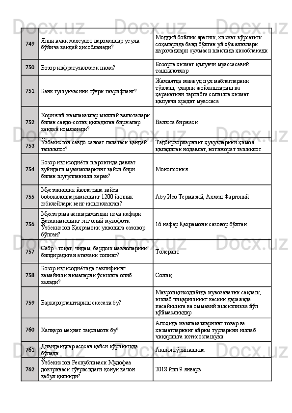 749 Ялпи ички маҳсулот даромадлар усули 
бўйича қандай ҳисобланади?  Моддий бойлик яратиш, хизмат кўрсатиш 
соҳаларида банд бўлган уй хўжаликлари 
даромадлари суммаси шаклида ҳисобланади
750
Бозор инфратузилмаси нима?  Бозорга хизмат қилувчи муассасавий 
ташкилотлар 
751
Банк тушунчасини тўғри таърифланг?  Жамиятда мавжуд пул маблағларини 
тўплаш, уларни жойлаштириш ва 
ҳаракатини тартибга солишга хизмат 
қилувчи кредит муассаса 
752 Хорижий мамлакатлар миллий валюталари
билан савдо-сотиқ қиладиган биржалар 
қандай номланади?  Валюта биржаси 
753 Ўзбекистон савдо-саноат палатаси қандай 
ташкилот?  Тадбиркорларнинг ҳуқуқларини ҳимоя 
қиладиган нодавлат, нотижорат ташкилот 
754 Бозор иқтисодиёти шароитида давлат 
қуйидаги муаммоларнинг қайси бири 
билан шуғулланиши керак?  Монопсония 
755 Мустақиллик йилларида қайси 
бобокалонларимизнинг 1200 йиллик 
юбилейлари кенг нишонланган?  Абу Исо Термизий, Аҳмад Фарғоний 
756 Муҳтарама аёлларимиздан неча нафари 
Ватанимизнинг энг олий мукофоти 
Ўзбекистон Қаҳрамони унвонига сазовор 
бўлган?  16 нафар Қаҳрамони сазовор бўлган 
757 Сабр - тоқат, чидам, бардош маъноларини 
билдирадиган атамани топинг?  Толерант  
758 Бозор иқтисодиётида таклифнинг 
камайиши нималарни ўсишига олиб 
келади?  Солиқ 
759
Барқарорлаштириш сиёсати бу?  Макроиқтисодиётда мувозанатни сақлаш, 
ишлаб чиқаришнинг кескин даражада 
пасайишига ва оммавий ишсизликка йўл 
қўймасликдир 
760
Халқаро меҳнат тақсимоти бу?  Алоҳида мамлакатларнинг товар ва 
хизматларнинг айрим турларини ишлаб 
чиқаришга ихтисослашуви 
761 Дивидендлар асосан қайси кўринишда 
бўлади  Акция кўринишида 
762 Ўзбекистон Республикаси Мудофаа 
доктринаси тўғрисидаги қонун қачон 
қабул қилинди?  2018 йил 9 январь