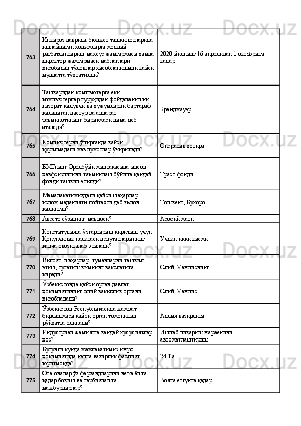 763 Инқироз даврида бюджет ташкилотларида 
ишлайдиган ходимларга моддий 
рағбатлантириш махсус жамғармаси ҳамда
директор жамғармаси маблағлари 
ҳисобидан тўловлар ҳисобланишини қайси
муддатга тўхтатилди?  2020 йилнинг 16 апрелидан 1 октябрига 
қадар 
764 Ташқаридан компьютерга ёки 
компьютерлар гуруҳидан фойдаланишни 
назорат қилувчи ва ҳужумларни бартараф 
қиладиган дастур ва аппарат 
таъминотининг бирикмаси нима деб 
аталади?  Брандмауэр 
765 Компьютерни ўчирганда қайси 
қурилмадаги маълумотлар ўчирилади?  Оператив хотира 
766 БМТнинг Оролбўйи минтақасида инсон 
хавфсизлигини таъминлаш бўйича қандай 
фонди ташкил этилди?  Траст фонди 
767 Мамалакатимиздаги қайси шаҳарлар 
ислом маданияти пойтахти деб эълон 
қилинган?  Тошкент, Бухоро 
768
Авесто сўзининг маъноси?  Асосий матн 
769 Конституцияга ўзгартириш киритиш учун 
Қонунчилик палатаси депутатларининг 
қанча овозиталаб этилади?  Учдан икки қисми 
770 Вилоят, шаҳарлар, туманларни ташкил 
этиш, тугатиш кимнинг ваколатига 
киради?  Олий Мажлиснинг 
771 Ўзбекистонда қайси орган давлат 
ҳокимиятининг олий вакиллик органи 
ҳисобланади?  Олий Мажлис 
772 Ўзбекистон Республикасида жамоат 
бирлашмаси қайси орган томонидан 
рўйхатга олинади?  Адлия вазирлиги 
773 Индустриал жамиятга қандай хусусиятлар 
хос?  Ишлаб чиқариш жараёнини 
автоматлаштириш 
774 Бугунги кунда мамлакатимиз ижро 
ҳокимиятида нечта вазирлик фаолият 
юритмоқда?  24 Та 
775 Ота-оналар ўз фарзандларини неча ёшга 
қадар боқиш ва тарбиялашга 
мажбурдирлар?  Вояга етгунга қадар