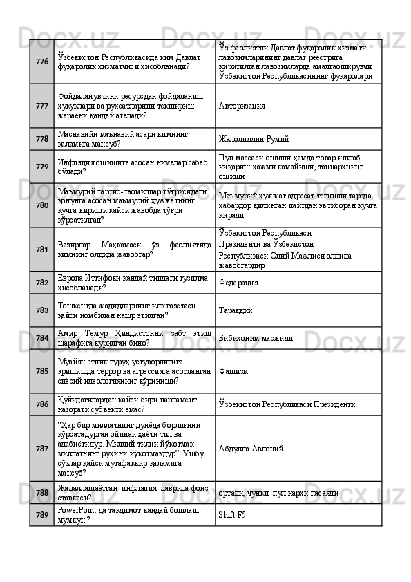 776 Ўзбекистон Республикасида ким Давлат 
фуқаролик хизматчиси ҳисобланади?  Ўз фаолиятни Давлат фуқаролик хизмати 
лавозимларининг давлат реестрига 
киритилган лавозимларда амалгаоширувчи 
Ўзбекистон Республикасининг фуқаролари 
777 Фойдаланувчини ресурсдан фойдаланиш 
ҳуқуқлари ва рухсатларини текшириш 
жараёни қандай аталади?  Авторизация 
778 Маснавийи маънавий асари кимнинг 
қаламига мансуб?  Жалолиддин Румий 
779 Инфляция ошишига асосан нималар сабаб 
бўлади?  Пул массаси ошиши ҳамда товар ишлаб 
чиқариш ҳажми камайиши, таннархнинг 
ошиши 
780 Маъмурий тартиб-таомиллар тўғрисидаги 
қонунга асосан маъмурий ҳужжатнинг 
кучга кириши қайси жавобда тўғри 
кўрсатилган?  Маъмурий ҳужжат адресат тегишли тарзда 
хабардор қилинган пайтдан эътиборан кучга
киради 
781 Вазирлар   Маҳкамаси   ўз   фаолиятида
кимнинг олдида жавобгар?  Ўзбекистон Республикаси 
Президенти ва Ўзбекистон 
Республикаси Олий Мажлиси олдида 
жавобгардир 
782 Европа Иттифоқи қандай типдаги тузилма 
ҳисобланади?  Федерация 
783 Тошкентда жадидларнинг илк газетаси 
қайси номбилан нашр этилган?  Тараққий 
784 Амир   Темур   Ҳиндистонни   забт   этиш
шарафига қурилган бино?  Бибихоним масжиди 
785 Муайян этник гуруҳ устуворлигига 
эришишда террор ва агрессияга асосланган
сиёсий идеологиянинг кўриниши?  Фашизм 
786 Қуйидагилардан қайси бири парламент 
назорати субъекти эмас?  Ўзбекистон Республикаси Президенти 
787 “Ҳар бир миллатнинг дунёда борлиғини 
кўрсатадурган ойинаи ҳаёти тил ва 
адабиётидур. Миллий тилни йўқотмак 
миллатнинг руҳини йўқотмакдур”. Ушбу 
сўзлар қайси мутафаккир қаламига 
мансуб?  Абдулла Авлоний 
788 Жадаллашаётган  инфляция  даврида фоиз 
ставкаси?  ортади, чунки  пул нархи пасаяди 
789 PowerPoint да такдимот кандай бошлаш 
мумкун ?   Shift F5