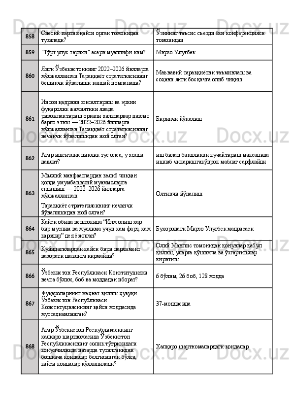 858 Сиёсий партия қайси орган томонидан 
тузилади?  Ўзининг таъсис съезди ёки конференцияси 
томонидан 
859
"Тўрт улус тарихи" асари муаллифи ким?  Мирзо Улуғбек 
860 Янги Ўзбекистоннинг 2022–2026 йилларга 
мўлжалланган Тараққиёт стратегиясининг 
бешинчи йўналиши қандай номланади?  Маънавий тараққиётни таъминлаш ва 
соҳани янги босқичга олиб чиқиш 
861 Инсон қадрини юксалтириш ва эркин 
фуқаролик жамиятини янада 
ривожлантириш орқали халқпарвар давлат 
барпо этиш — 2022–2026 йилларга 
мўлжалланган Тараққиёт стратегиясининг 
нечанчи йўналишидан жой олган?  Биринчи йўналиш 
862 Агар ишсизлик циклик тус олса, у ҳолда 
давлат?  иш билан бандликни кучайтириш мақсадида
ишлаб чиқаришгакўпроқ маблағ сарфлайди 
863 Миллий манфаатлардан келиб чиққан 
ҳолда умумбашарий муаммоларга 
ёндашиш — 2022–2026 йилларга 
мўлжалланган  Олтинчи йўналиш 
Тараққиёт стратегиясининг нечанчи 
йўналишидан жой олган? 
864 Қайси обида пештоқида “Илм олиш ҳар 
бир муслим ва муслима учун ҳам фарз, ҳам
қарздир” дея ёзилган?  Бухородаги Мирзо Улуғбек мадрасаси 
865 Қуйидагилардан қайси бири парламент 
назорати шаклига кирмайди?  Олий Мажлис томонидан қонунлар қабул 
қилиш, уларга қўшимча ва ўзгартишлар 
киритиш 
866 Ўзбекистон Республикаси Конституцияси 
нечта бўлим, боб ва моддадан иборат?  6 бўлим, 26 боб, 128 модда 
867 Фуқароларнинг меҳнат қилиш ҳуқуқи 
Ўзбекистон Республикаси 
Конституциясининг қайси моддасида 
мустаҳкамланган?  37-моддасида 
868 Агар Ўзбекистон Республикасининг 
халқаро шартномасида Ўзбекистон 
Республикасининг солиқ тўғрисидаги 
қонунчиликда назарда тутилганидан 
бошқача қоидалар белгиланган бўлса, 
қайси қоидалар қўлланилади?  Халқаро шартномалардаги қоидалар