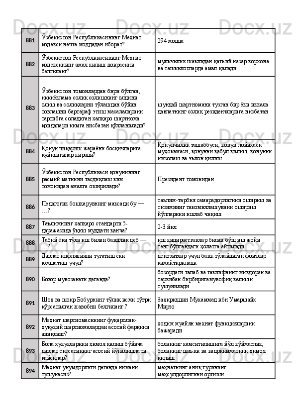 881 Ўзбекистон Республикасининг Меҳнат 
кодекси нечта моддадан иборат?  294 модда 
882 Ўзбекистон Республикасининг Меҳнат 
кодексининг амал қилиш доирасини 
белгиланг?  мулкчилик шаклидан қатъий назар корхона 
ва ташкилотларда амал қилади 
883 Ўзбекистон томонлардан бири бўлган, 
иккиёқлама солиқ солишнинг олдини 
олиш ва солиқларни тўлашдан бўйин 
товлашни бартараф этиш масалаларини 
тартибга соладиган халқаро шартнома 
қоидалари кимга нисбатан қўлланилади?  шундай шартномани тузган бир ёки иккала 
давлатнинг солиқ резидентларига нисбатан 
884 Қонун чиқариш жараёни босқичларига 
қуйидагилар киради?  Қонунчилик ташаббуси, қонун лойиҳаси 
муҳокамаси, қонунни қабул қилиш, қонунни
имзолаш ва эълон қилиш 
885 Ўзбекистон Республикаси қонунининг 
расмий матнини тасдиқлаш ким 
томонидан амалга оширилади?  Президент томонидан 
886 Педагогик бошқарувнинг мақсади бу — 
…?  таълим-тарбия самарадорлигини ошириш ва
тизимнинг такомиллашувини ошириш 
йўлларини ишлаб чиқиш 
887 Таълимнинг халқаро стандарти 5-
даражасида ўқиш муддати қанча?  2-3 йил 
888 Табий ёки тўла иш билан бандлик деб — 
…?  иш қидираётганлар билан бўш иш жойи 
тенг бўлгандаги ҳолатга айтилади 
889 Давлат инфляцияни тугатиш ёки 
юмшатиш учун?  депозитлар учун банк тўлайдиган фоизлар 
камайтирилади 
890
Бозор мувозанати деганда?  бозордаги талаб ва таклифнинг миқдоран ва 
таркибан бирбиригамувофиқ келиши 
тушунилади 
891 Шоҳ ва шоир Бобурнинг тўлиқ исми тўғри 
кўрсатилган жавобни белгиланг.?  Заҳириддин Муҳаммад ибн Умаршайх 
Мирзо 
892 Меҳнат шартномасининг фуқаролик-
ҳуқуқий шартномалардан асосий фарқини 
аниқланг?  ходим муайян меҳнат функцияларини 
бажаради 
893 Бола ҳуқуқларини ҳимоя қилиш бўйича 
давлат сиёсатининг асосий йўналишлари 
қайсилар?  боланинг камситилишига йўл қўймаслик, 
боланинг шаъни ва қадрқимматини ҳимоя 
қилиш 
894 Меҳнат унумдорлиги деганда нимани 
тушунасиз?  меҳнатнинг аниқ турининг 
маҳсулдорлигини ортиши  