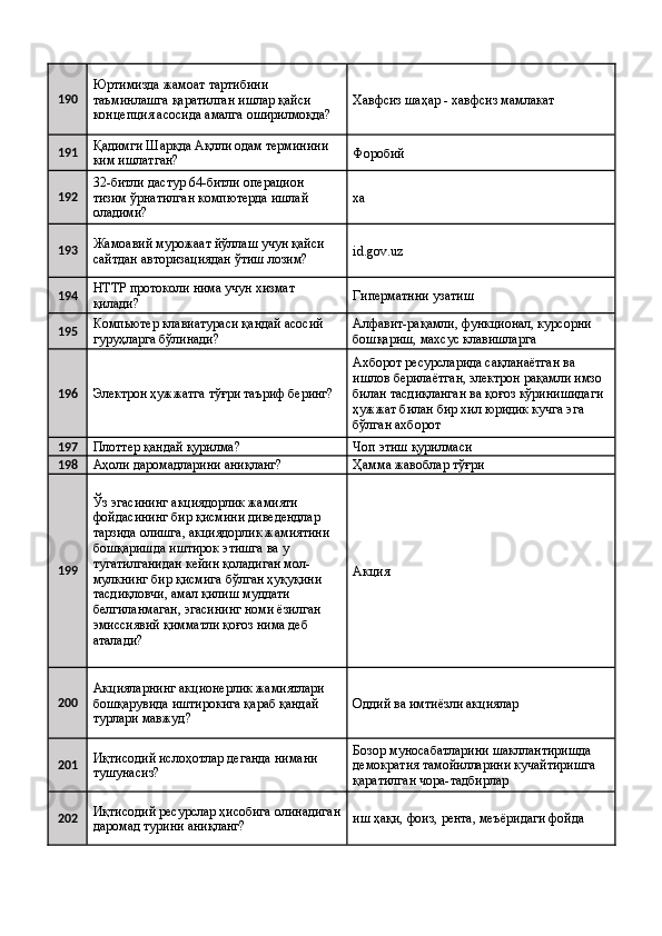 190 Юртимизда жамоат тартибини 
таъминлашга қаратилган ишлар қайси 
концепция асосида амалга оширилмоқда?  Хавфсиз шаҳар - хавфсиз мамлакат 
191 Қадимги Шарқда Ақлли одам терминини 
ким ишлатган?  Форобий 
192 32-битли дастур 64-битли операцион 
тизим ўрнатилган компютерда ишлай 
оладими?  ха 
193 Жамоавий мурожаат йўллаш учун қайси 
сайтдан авторизациядан ўтиш лозим?  id.gov.uz 
194 HTTP протоколи нима учун хизмат 
қилади?  Гиперматнни узатиш 
195 Компьютер клавиатураси қандай асосий 
гуруҳларга бўлинади?  Алфавит-рақамли, функционал, курсорни 
бошқариш, махсус клавишларга 
196
Электрон ҳужжатга тўғри таъриф беринг?  Ахборот ресурсларида сақланаётган ва 
ишлов берилаётган, электрон рақамли имзо 
билан тасдиқланган ва қоғоз кўринишидаги 
ҳужжат билан бир хил юридик кучга эга 
бўлган ахборот 
197
Плоттер қандай қурилма?  Чоп этиш қурилмаси 
198
Аҳоли даромадларини аниқланг?  Ҳамма жавоблар тўғри 
199 Ўз эгасининг акциядорлик жамияти 
фойдасининг бир қисмини диведендлар 
тарзида олишга, акциядорлик жамиятини 
бошқаришда иштирок этишга ва у 
тугатилганидан кейин қоладиган мол-
мулкнинг бир қисмига бўлган ҳуқуқини 
тасдиқловчи, амал қилиш муддати 
белгиланмаган, эгасининг номи ёзилган 
эмиссиявий қимматли қоғоз нима деб 
аталади?  Акция 
200 Акцияларнинг акционерлик жамиятлари 
бошқарувида иштирокига қараб қандай 
турлари мавжуд?  Оддий ва имтиёзли акциялар 
201 Иқтисодий ислоҳотлар деганда нимани 
тушунасиз?  Бозор муносабатларини шакллантиришда 
демократия тамойилларини кучайтиришга 
қаратилган чора-тадбирлар 
202 Иқтисодий ресурслар ҳисобига олинадиган
даромад турини аниқланг?  иш ҳақи, фоиз, рента, меъёридаги фойда