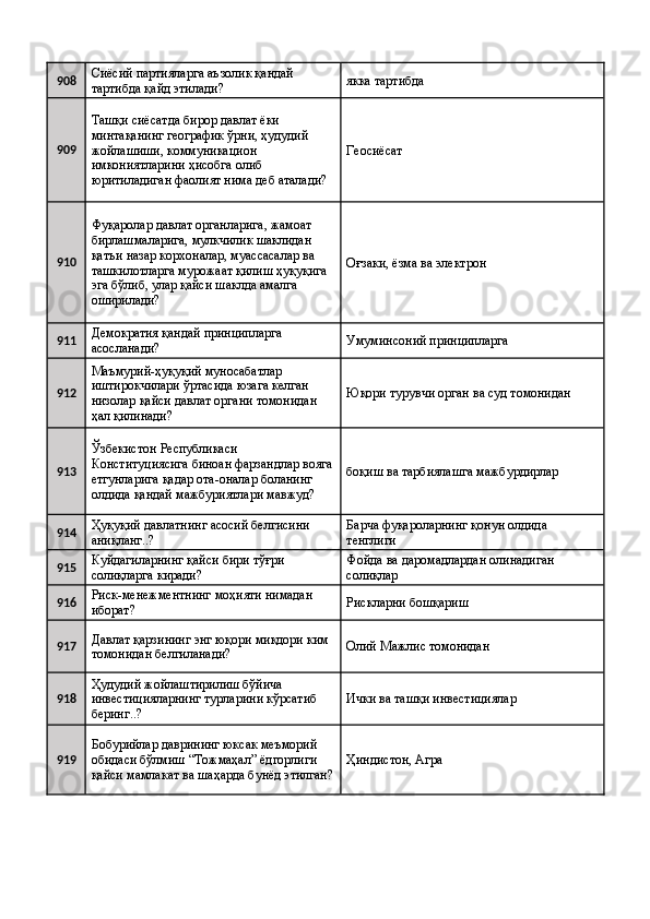 908 Сиёсий партияларга аъзолик қандай 
тартибда қайд этилади?  якка тартибда 
909 Ташқи сиёсатда бирор давлат ёки 
минтақанинг географик ўрни, ҳудудий 
жойлашиши, коммуникацион 
имкониятларини ҳисобга олиб 
юритиладиган фаолият нима деб аталади?  Геосиёсат 
910 Фуқаролар давлат органларига, жамоат 
бирлашмаларига, мулкчилик шаклидан 
қатъи назар корхоналар, муассасалар ва 
ташкилотларга мурожаат қилиш ҳуқуқига 
эга бўлиб, улар қайси шаклда амалга 
оширилади?  Оғзаки, ёзма ва электрон 
911 Демократия қандай принципларга 
асосланади?  Умуминсоний принципларга 
912 Маъмурий-ҳуқуқий муносабатлар 
иштирокчилари ўртасида юзага келган 
низолар қайси давлат органи томонидан 
ҳал қилинади?  Юқори турувчи орган ва суд томонидан 
913 Ўзбекистон Республикаси 
Конституциясига биноан фарзандлар вояга
етгунларига қадар ота-оналар боланинг 
олдида қандай мажбуриятлари мавжуд?  боқиш ва тарбиялашга мажбурдирлар 
914 Ҳуқуқий давлатнинг асосий белгисини 
аниқланг..?  Барча фуқароларнинг қонун олдида 
тенглиги 
915 Куйдагиларнинг қайси бири тўғри 
солиқларга киради?  Фойда ва даромадлардан олинадиган 
солиқлар 
916 Риск-менежментнинг моҳияти нимадан 
иборат?  Рискларни бошқариш 
917 Давлат қарзининг энг юқори миқдори ким 
томонидан белгиланади?  Олий Мажлис томонидан 
918 Ҳудудий жойлаштирилиш бўйича 
инвестицияларнинг турларини кўрсатиб 
беринг..?  Ички ва ташқи инвестициялар 
919 Бобурийлар даврининг юксак меъморий 
обидаси бўлмиш “Тожмаҳал” ёдгорлиги 
қайси мамлакат ва шаҳарда бунёд этилган? Ҳиндистон, Агра
