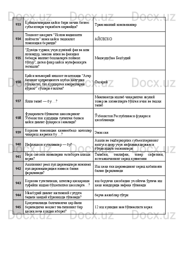 933 Қуйидагилардан қайси бири кичик бизнес 
субъектлари таркибига кирмайди?  Трансмиллий компаниялар 
934 Тошкент шаҳрига “Ислом маданияти 
пойтахти” номи қайси ташкилот 
томонидан берилди?  AЙСЕСКО 
935 “Дунёда турмоқ учун дунёвий фан ва илм 
лозимдур, замона илми ва фанидан 
бебаҳра миллат бошқаларга поймол 
бўлур”, деган фикр қайси мутафаккирга 
тегишли?  Маҳмудхўжа Беҳбудий 
936 Қайси меъморий иншоот пештоқида “Агар
бизнинг қудратимизга шубҳа қилгудек 
бўлсангиз, биз қурдирган иморатларни 
кўринг” сўзлари ёзилган?  Оқсарой 
937
Ялпи талаб — бу …?  Мамлакатда ишлаб чиқарилган якуний 
товар ва хизматларга бўлган ички ва ташқи 
талаб 
938 Фуқаролиги бўлмаган шахсларнинг 
Ўзбекистон ҳудудида туғилган боласи 
қайси давлат фуқароси саналади?  Ўзбекистон Республикаси фуқароси 
ҳисобланади 
939 Корхона   томонидан   қимматбаҳо   қоғозлар
чиқариш жараёни бу …?  Эмиссия 
940
Инфляцион кутилмалар — бу?  Аҳоли ва тадбиркорлик субъектларининг 
келгуси давр учун инфляция даражаси 
тўғрисидаги тахминлари 
941 Нарх сиёсати нималарни эътиборга олиши 
керак?  Талабни,   таклифни,   товар   сифатини,
истеъмолчининг харид қувватини 
942 Аҳолининг реал пул даромадлари номинал
пул даромадларидан нимаси билан 
фарқланади?  Иш ҳақи ёки даромаднинг харид қобилияти 
билан фарқланади 
943 Корхона тугатилиши, штатлар қисқариши 
туфайли ишдан бўшатилган шахсларга…?  иш берувчи ҳисобидан уч ойгача ўртача иш 
ҳақи миқдорида нафақа тўланади 
944 Мажбурий давлат ижтимоий суғурта 
бадали қандай кўринишда тўланади?  барча жавоблар тўғри 
945 Қонунчиликда белгиланган ҳар йили 
бериладиган меҳнат таътилининг бир 
қисми неча кундан иборат?  12 иш кунидан кам бўлмаслиги керак