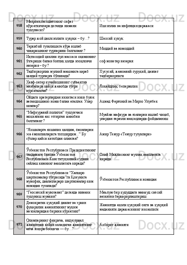958 Макроиқтисодиётнинг сифат 
кўрсаткичлари деганда нимани 
тушунасиз?  Ишсизлик ва инфляция даражаси 
959
Турар жой дахлсизлиги ҳуқуқи – бу…?  Шахсий ҳуқуқ 
960 Таркибий тузилишига кўра ишлаб 
чиқаришнинг турларини белгиланг.?  Моддий ва номоддий 
961 Иқтисодий циклни пул массаси оқимининг
ўзгариши билан боғлиқ ҳолда изоҳловчи 
назария – бу:?  соф монетар назария 
962 Тадбиркорлик мулкий мақомига қараб 
қандай турларга бўлинади?  Хусусий, жамоавий-гуруҳий, давлат 
тадбиркорлиги 
963 Хавф-хатар кучайишининг субъектив 
манбалари қайси жавобда тўғри 
курсатилган?  Лоқайдлик, бепарволик 
964 Ойдаги кратерлардан иккитаси икки буюк 
ватандошимиз номи билан аталган. Улар 
кимлар?  Аҳмад Фарғоний ва Мирзо Улуғбек 
965 “Мафкуравий полигон” тушунчаси 
моҳиятини акс эттирган жавобни 
белгиланг.?  Муайян мафкура ва ғояларни ишлаб чиқиб, 
улардан ғаразли мақсадларда фойдаланиш 
966 “Яхшиларга яхшилик қилдим, ёмонларни 
эса ёмонликларига топширдим...” Бу 
сўзлар қайси китобдан олинган?  Амир Темур «Темур тузуклари» 
967 Ўзбекистон Республикаси Президентининг
тақдимига биноан Ўзбекистон 
Республикаси Конституциявий судини 
сайлаш кимнинг ваколатига киради?  Олий Мажлиснинг мутлақ ваколатига 
киради 
968 Ўзбекистон Республикаси “Халқаро 
шартномалар тўғрисида”ги Қонунига 
мувофиқ, давлатлараро шартномалар ким 
номидан тузилади?  Ўзбекистон Республикаси номидан 
969 “Геосиёсий мувозанат” деганда нимани 
тушуниш мумкин?  Маълум бир ҳудуддаги мавжуд сиёсий 
вазиятни барқарорлаштириш 
970 Демократик ҳуқуқий давлат ва эркин 
фуқаролик жамиятининг муҳим 
мезонларидан бирини кўрсатинг?  Жамиятда аҳоли ҳуқуқий онги ва ҳуқуқий 
маданияти даражасининг юксаклиги 
971 Олимларнинг фикрича, индустриал 
жамиятдан кейин келадиган жамиятнинг 
анча юқори босқичи — бу…?  Aхборот жамияти