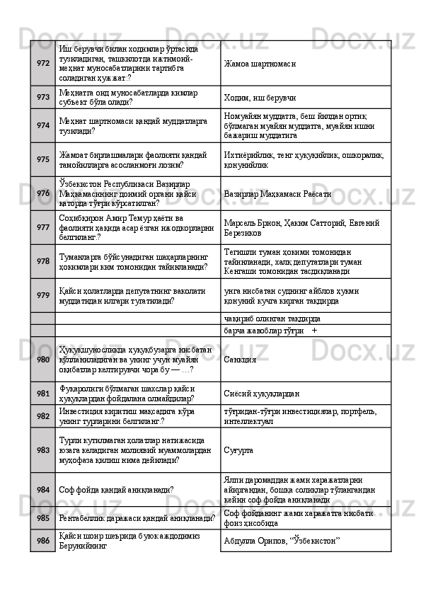 972 Иш берувчи билан ходимлар ўртасида 
тузиладиган, ташкилотда ижтимоий-
меҳнат муносабатларини тартибга 
соладиган ҳужжат:?  Жамоа шартномаси 
973 Меҳнатга оид муносабатларда кимлар 
субъект бўла олади?  Ходим, иш берувчи 
974 Меҳнат шартномаси қандай муддатларга 
тузилади?  Номуайян муддатга, беш йилдан ортиқ 
бўлмаган муайян муддатга, муайян ишни 
бажариш муддатига 
975 Жамоат бирлашмалари фаолияти қандай 
тамойилларга асосланмоғи лозим?  Ихтиёрийлик, тенг ҳуқуқийлик, ошкоралик, 
қонунийлик 
976 Ўзбекистон Республикаси Вазирлар 
Маҳкамасининг доимий органи қайси 
қаторда тўғри кўрсатилган?  Вазирлар Маҳкамаси Раёсати 
977 Соҳибқирон Амир Темур ҳаёти ва 
фаолияти ҳақида асар ёзган ижодкорларни 
белгиланг.?  Марсель Брион, Ҳаким Сатторий, Евгений 
Березиков 
978 Туманларга бўйсунадиган шаҳарларнинг 
ҳокимлари ким томонидан тайинланади?  Тегишли туман ҳокими томонидан 
тайинланади, халқ депутатлари туман 
Кенгаши томонидан тасдиқланади 
979 Қайси ҳолатларда депутатнинг ваколати 
муддатидан илгари тугатилади?  унга нисбатан суднинг айблов ҳукми 
қонуний кучга кирган тақдирда 
    чақириб олинган тақдирда 
    барча жавоблар тўғри    + 
980 Ҳуқуқшуносликда ҳуқуқбузарга нисбатан 
қўлланиладиган ва унинг учун муайян 
оқибатлар келтирувчи чора бу — …?  Санкция 
981 Фуқаролиги бўлмаган шахслар қайси 
ҳуқуқлардан фойдалана олмайдилар?  Сиёсий ҳуқуқлардан 
982 Инвестиция киритиш мақсадига кўра 
унинг турларини белгиланг.?  тўғридан-тўғри инвестициялар, портфель, 
интеллектуал 
983 Турли кутилмаган ҳолатлар натижасида 
юзага келадиган молиявий муаммолардан 
муҳофаза қилиш нима дейилади?  Суғурта 
984
Соф фойда қандай аниқланади?  Ялпи даромаддан жами харажатларни 
айиргандан, бошқа солиқлар тўлангандан 
кейин соф фойда аниқланади 
985
Рентабеллик даражаси қандай аниқланади? Соф фойданинг жами харажатга нисбати 
фоиз ҳисобида 
986 Қайси шоир шеърида буюк аждодимиз 
Берунийнинг  Абдулла Орипов, “Ўзбекистон”