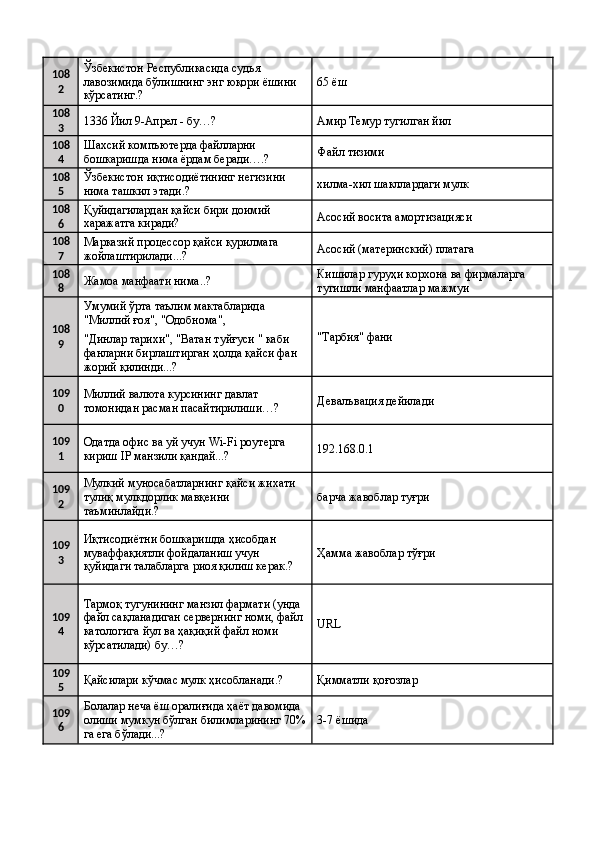 108
2 Ўзбекистон Республикасида судья 
лавозимида бўлишнинг энг юқори ёшини 
кўрсатинг.?  65 ёш 
108
3 1336 Йил 9-Апрел - бу…?  Амир Темур тугилган йил 
108
4 Шахсий компъютерда файлларни 
бошкаришда нима ёрдам беради….?  Файл тизими 
108
5 Ўзбекистон иқтисодиётининг негизини 
нима ташкил этади.?  хилма-хил шакллардаги мулк 
108
6 Қуйидагилардан қайси бири доимий 
харажатга киради?  Асосий восита амортизацияси 
108
7 Марказий процессор қайси қурилмага 
жойлаштирилади...?  Асосий (материнский) платага 
108
8 Жамоа манфаати нима..?  Кишилар гуруҳи корхона ва фирмаларга 
тугишли манфаатлар мажмуи 
108
9 Умумий ўрта таълим мактабларида 
"Миллий ғоя", "Одобнома", 
"Тарбия" фани  
"Динлар тарихи", "Ватан туйғуси " каби 
фанларни бирлаштирган ҳолда қайси фан 
жорий қилинди...? 
109
0 Миллий валюта курсининг давлат 
томонидан расман пасайтирилиши…?  Девалъвация дейилади 
109
1 Одатда офис ва уй учун Wi-Fi роутерга 
кириш IP манзили қандай...?  192.168.0.1 
109
2 Мулкий муносабатларнинг қайси жихати 
тулиқ мулкдорлик мавқеини 
таъминлайди.?  барча жавоблар туғри 
109
3 Иқтисодиётни бошкаришда ҳисобдан 
муваффақиятли фойдаланиш учун 
қуйидаги талабларга риоя қилиш керак.?  Ҳамма жавоблар тўғри 
109
4 Тармоқ тугунининг манзил фармати (унда 
файл сақланадиган сервернинг номи, файл 
катологига йул ва ҳақиқий файл номи 
кўрсатилади) бу…?  URL 
109
5 Қайсилари кўчмас мулк ҳисобланади.?  Қимматли қоғозлар 
109
6 Болалар неча ёш оралиғида ҳаёт давомида 
олиши мумкун бўлган билимларининг 70%
га ега бўлади...?  3-7 ёшида