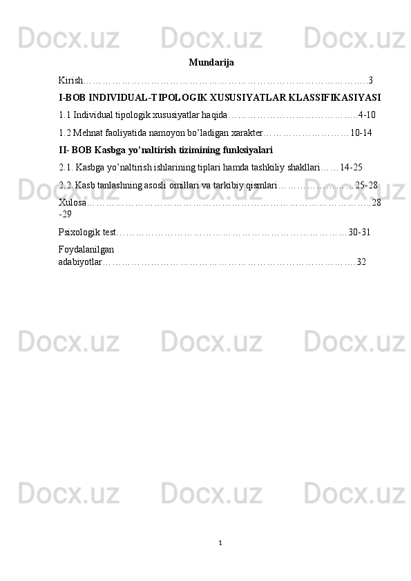                                                       Mundarija
Kirish……………………………………………………………………………..3
I-BOB INDIVIDUAL-TIPOLOGIK XUSUSIYATLAR KLASSIFIKASIYASI
1.1 Individual tipologik xususiyatlar haqida…………………………………..4-10
1.2 Mehnat faoliyatida namoyon bo’ladigan xarakter………………………10-14
II- BOB Kasbga yo’naltirish tizimining funksiyalari
2.1. Kasbga yo’naltirish ishlarining tiplari hamda tashkiliy shakllari……14-25
2.2.   Kasb tanlashning asosli omillari va tarkibiy qismlari……………………25-28
Xulosa……………………………………………………………………………..28
-29
Psixologik test…………… …………………………………………………30-31
Foydalanilgan
adabiyotlar…………………………………………………………………….32
1 