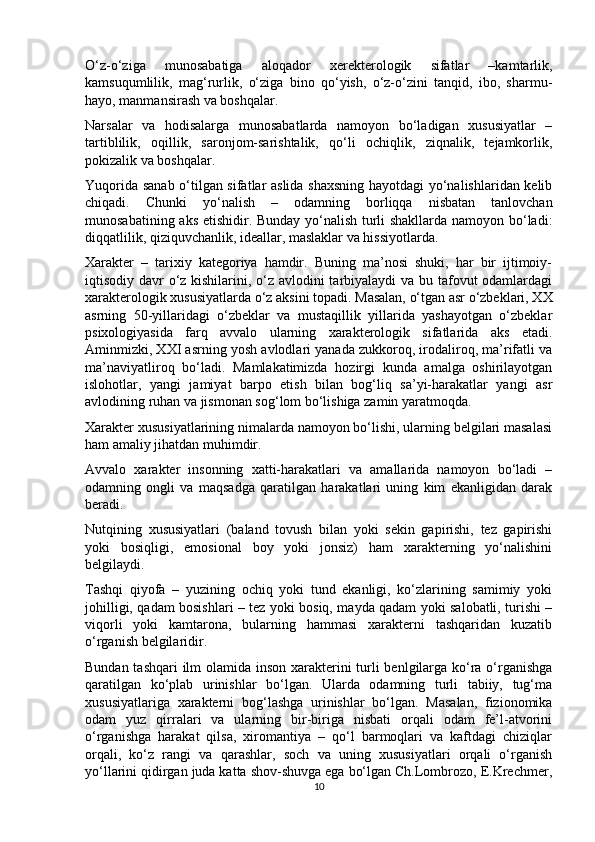 O‘z-o‘ziga   munosabatiga   aloqador   xerekterologik   sifatlar   –kamtarlik,
kamsuqumlilik,   mag‘rurlik,   o‘ziga   bino   qo‘yish,   o‘z-o‘zini   tanqid,   ibo,   sharmu-
hayo, manmansirash va boshqalar. 
Narsalar   va   hodisalarga   munosabatlarda   namoyon   bo‘ladigan   xususiyatlar   –
tartiblilik,   oqillik,   saronjom-sarishtalik,   qo‘li   ochiqlik,   ziqnalik,   tejamkorlik,
pokizalik va boshqalar. 
Yuqorida sanab o‘tilgan sifatlar aslida shaxsning hayotdagi  yo‘nalishlaridan kelib
chiqadi.   Chunki   yo‘nalish   –   odamning   borliqqa   nisbatan   tanlovchan
munosabatining aks etishidir. Bunday yo‘nalish turli shakllarda namoyon bo‘ladi:
diqqatlilik, qiziquvchanlik, ideallar, maslaklar va hissiyotlarda. 
Xarakter   –   tarixiy   kategoriya   hamdir.   Buning   ma’nosi   shuki,   har   bir   ijtimoiy-
iqtisodiy davr o‘z kishilarini, o‘z avlodini tarbiyalaydi va bu tafovut  odamlardagi
xarakterologik xususiyatlarda o‘z aksini topadi. Masalan, o‘tgan asr o‘zbeklari, XX
asrning   50-yillaridagi   o‘zbeklar   va   mustaqillik   yillarida   yashayotgan   o‘zbeklar
psixologiyasida   farq   avvalo   ularning   xarakterologik   sifatlarida   aks   etadi.
Aminmizki, XXI asrning yosh avlodlari yanada zukkoroq, irodaliroq, ma’rifatli va
ma’naviyatliroq   bo‘ladi.   Mamlakatimizda   hozirgi   kunda   amalga   oshirilayotgan
islohotlar,   yangi   jamiyat   barpo   etish   bilan   bog‘liq   sa’yi-harakatlar   yangi   asr
avlodining ruhan va jismonan sog‘lom bo‘lishiga zamin yaratmoqda. 
Xarakter xususiyatlarining nimalarda namoyon bo‘lishi, ularning belgilari masalasi
ham amaliy jihatdan muhimdir. 
Avvalo   xarakter   insonning   xatti-harakatlari   va   amallarida   namoyon   bo‘ladi   –
odamning   ongli   va   maqsadga   qaratilgan   harakatlari   uning   kim   ekanligidan   darak
beradi. 
Nutqining   xususiyatlari   (baland   tovush   bilan   yoki   sekin   gapirishi,   tez   gapirishi
yoki   bosiqligi,   emosional   boy   yoki   jonsiz)   ham   xarakterning   yo‘nalishini
belgilaydi. 
Tashqi   qiyofa   –   yuzining   ochiq   yoki   tund   ekanligi,   ko‘zlarining   samimiy   yoki
johilligi, qadam bosishlari – tez yoki bosiq, mayda qadam yoki salobatli, turishi –
viqorli   yoki   kamtarona,   bularning   hammasi   xarakterni   tashqaridan   kuzatib
o‘rganish belgilaridir. 
Bundan tashqari  ilm  olamida inson xarakterini  turli benlgilarga ko‘ra o‘rganishga
qaratilgan   ko‘plab   urinishlar   bo‘lgan.   Ularda   odamning   turli   tabiiy,   tug‘ma
xususiyatlariga   xarakterni   bog‘lashga   urinishlar   bo‘lgan.   Masalan,   fizionomika
odam   yuz   qirralari   va   ularning   bir-biriga   nisbati   orqali   odam   fe’l-atvorini
o‘rganishga   harakat   qilsa,   xiromantiya   –   qo‘l   barmoqlari   va   kaftdagi   chiziqlar
orqali,   ko‘z   rangi   va   qarashlar,   soch   va   uning   xususiyatlari   orqali   o‘rganish
yo‘llarini qidirgan juda katta shov-shuvga ega bo‘lgan Ch.Lombrozo, E.Krechmer,
10 