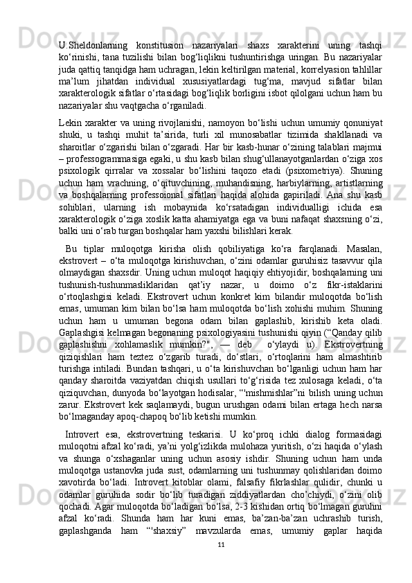 U.Sheldonlarning   konstitusion   nazariyalari   shaxs   xarakterini   uning   tashqi
ko‘rinishi,   tana   tuzilishi   bilan   bog‘liqlikni   tushuntirishga   uringan.   Bu   nazariyalar
juda qattiq tanqidga ham uchragan, lekin keltirilgan material, korrelyasion tahlillar
ma’lum   jihatdan   individual   xususiyatlardagi   tug‘ma,   mavjud   sifatlar   bilan
xarakterologik sifatlar o‘rtasidagi bog‘liqlik borligini isbot qilolgani uchun ham bu
nazariyalar shu vaqtgacha o‘rganiladi. 
Lekin  xarakter   va  uning  rivojlanishi,   namoyon  bo‘lishi   uchun  umumiy  qonuniyat
shuki,   u   tashqi   muhit   ta’sirida,   turli   xil   munosabatlar   tizimida   shakllanadi   va
sharoitlar o‘zgarishi bilan o‘zgaradi. Har bir kasb-hunar o‘zining talablari majmui
– professogrammasiga egaki, u shu kasb bilan shug‘ullanayotganlardan o‘ziga xos
psixologik   qirralar   va   xossalar   bo‘lishini   taqozo   etadi   (psixometriya).   Shuning
uchun   ham   vrachning,   o‘qituvchining,   muhandisning,   harbiylarning,   artistlarning
va   boshqalarning   professoional   sifatlari   haqida   alohida   gapiriladi.   Ana   shu   kasb
sohiblari,   ularning   ish   mobaynida   ko‘rsatadigan   individualligi   ichida   esa
xarakterologik o‘ziga xoslik katta ahamiyatga ega va buni nafaqat shaxsning o‘zi,
balki uni o‘rab turgan boshqalar ham yaxshi bilishlari kerak. 
  Bu   tiplar   muloqotga   kirisha   olish   qobiliyatiga   ko‘ra   farqlanadi.   Masalan,
ekstrovert   –   o‘ta   muloqotga   kirishuvchan,   o‘zini   odamlar   guruhisiz   tasavvur   qila
olmaydigan shaxsdir. Uning uchun muloqot haqiqiy ehtiyojidir, boshqalarning uni
tushunish-tushunmasliklaridan   qat’iy   nazar,   u   doimo   o‘z   fikr-istaklarini
o‘rtoqlashgisi   keladi.   Ekstrovert   uchun   konkret   kim   bilandir   muloqotda   bo‘lish
emas, umuman kim  bilan bo‘lsa ham  muloqotda bo‘lish xohishi  muhim. Shuning
uchun   ham   u   umuman   begona   odam   bilan   gaplashib,   kirishib   keta   oladi.
Gaplashgisi kelmagan begonaning psixologiyasini tushunishi qiyin (“Qanday qilib
gaplashishni   xohlamaslik   mumkin?",   —   deb     o‘ylaydi   u).   Ekstrovertning
qiziqishlari   ham   teztez   o‘zgarib   turadi,   do‘stlari,   o‘rtoqlarini   ham   almashtirib
turishga  intiladi. Bundan tashqari, u o‘ta kirishuvchan bo‘lganligi  uchun ham  har
qanday   sharoitda   vaziyatdan   chiqish   usullari   to‘g‘risida   tez   xulosaga   keladi,   o‘ta
qiziquvchan, dunyoda bo‘layotgan hodisalar, “'mishmishlar”ni  bilish uning uchun
zarur.  Ekstrovert  kek   saqlamaydi,  bugun  urushgan   odami   bilan   ertaga   hech  narsa
bo‘lmaganday apoq-chapoq bo‘lib ketishi mumkin. 
  Introvert   esa,   ekstrovertning   teskarisi.   U   ko‘proq   ichki   dialog   formasidagi
muloqotni afzal ko‘radi, ya’ni yolg‘izlikda mulohaza yuritish, o‘zi haqida o‘ylash
va   shunga   o‘xshaganlar   uning   uchun   asosiy   ishdir.   Shuning   uchun   ham   unda
muloqotga   ustanovka   juda   sust,   odamlarning   uni   tushunmay   qolishlaridan   doimo
xavotirda   bo‘ladi.   Introvert   kitoblar   olami,   falsafiy   fikrlashlar   qulidir,   chunki   u
odamlar   guruhida   sodir   bo‘lib   turadigan   ziddiyatlardan   cho’chiydi,   o‘zini   olib
qochadi. Agar muloqotda bo‘ladigan bo‘lsa, 2-3 kishidan ortiq bo‘lmagan guruhni
afzal   ko‘radi.   Shunda   ham   har   kuni   emas,   ba’zan-ba’zan   uchrashib   turish,
gaplashganda   ham   “'shaxsiy”   mavzularda   emas,   umumiy   gaplar   haqida
11 