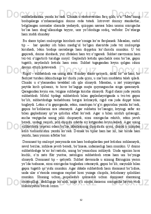 suhbatlashishni yaxshi ko‘radi. Chunki u ekstrovertdan farq qilib, o‘z “'Men”ining
boshqalarga   o‘xshamasligini   doimo   esda   tutadi.   Introvert   doimiy   standartlar,
belgilangan   normalar   olamida   yashaydi,   qiziqqan   narsasi   bilan   umrini   oxirigacha
bo‘lsa   ham   shug‘ullanishga   tayyor,   umr   yo‘ldoshiga   sodiq,   vafodor.   Do‘stlarga
ham xuddi shunday. 
  Bu shaxs tiplari muloqotga kirishish me’zoniga ko‘ra farqlanadi. Masalan, mobil
tip   –     har   qanday   ish   bilan   mashg‘ul   bo‘lgan   sharoitda   juda   tez   muloqotga
kirishadi,   lekin   boshqa   narsalarga   ham   diqqatini   ko‘chirishi   mumkin.   U   tez
gapiradi, doimo shoshadi, yuz ifodalari ham tez o‘zgaradi. Suhbat mavzusinn ham
tez-tez   o‘zgartirib   turishga   moyil.   Gaplashib   ketishi   qanchalik   oson   bo‘lsa,   gapni
tugatib,   xayrlashib   ketishi   ham   oson.   Suhbat   tugagandan   keyin   qolgan   ishini
davom ettirib ketaveradi. 
  Rigid – suhbatdosh esa uning aksi. Bunday shaxs qatiyatli, dadil bo’‘sa ham, bir
faoliyat turidan ikkinchisiga ko‘chishi juda qiyin, u ma’lum muddatni talab qiladi.
Chunki   u   o‘ylamasdan   tavakkal   ish   qila   olmaydi.   Masalan,   u   xat   yozayotgan
paytda   kirib   qolsaniz,   to   biror   bo‘lagiga   nuqta   quymaguncha   sizga   qaramaydi.
Qaragandan keyin esa, tezgina suhbatga kirisha olmaydi. Rigid shaxs  juda yaxshi
suhbatdosh.   Mobil   tipdagi   suhbatdosh   bilan   gaplashayotganda   u   tez-tez   gapni
bo‘lib,   suhbatdoshga   tashabbusni   bergisi   kelmaydi,   rigid   esa   juda   diqqat   bilan
tinglaydi. Lekin o‘zi gapirganda, sekin, mantiqan to‘g‘ri gapirishni yaxshi ko‘radi,
gapini   bo‘lishlarnni   sira   istamaydi.   Agar   suhbatni   bo‘lsangiz,   keyingi   safar   siz
bilan   gaplashmay   qo‘ya   qolishni   afzal   ko‘radi.   Agar   u   bilan   urishib   qolsangiz,
ancha   vaqtgacha   uning   jahli   chiqmaydi,   sizni   oxirigacha   eshitib,   sekin   javob
beradi, undagi ranjish, jahl chiqishi odatda siz ketgandan keyin keladi. Agar uning
suhbatdoshi toqatsiz odam bo‘lsa, ikkalasining chiqishishi qiyin, chunki u uzoqdan
kelib   tushuntirishni   yaxshi   ko‘radi.   Demak   bu   tiplar   ham   har   xil,   har   birida   ham
yaxshi, ham yomon sifatlar bor. 
 Dominant tip muloqot jarayonida sira ham boshqalardan past kelishni xohlamaydi,
savol berilsa, xohlasa javob beradi, bo‘lmasa, indamasligi ham mumkin. U doimo
suhbatdoshga   ta’sir   ko‘rsatishi,   uning   bo‘ysunishini   xohlaydi.   Unda   egoizm   hissi
kuchli,   o‘zi   xato   fikr   yuritsa,   xatoligini   suhbatdosh   sezsa   ham   uni   bo‘yniga
olmaydi.   Dominant   tip   –   qatiyatli.   Suhbat   davomida   u   sizning   fikringizni   yarim
yo‘lda tushunsa, sizni oxirigacha tinglashni istamaydi, gapni bo‘lib, mayinlik bilan
gapni   tugatib   qo‘yishi   mumkin.  Agar   ikkala  suhbatdosh   ham   dominant   bo‘lishsa,
unda   ular   o‘rtasida   osongina   raqobat   hissi   yuzaga   chiqishi,   kelishmay   qolishlari
mumkin.   Shuning   uchun   janjallashib   qolmaslik   uchun   dominant   shaxsning
mustaqilligi,   dadilligiga   ko‘nish,   unga   o‘z   nuqtai   nazarini   oxirigacha   bayon   etish
imkoniyatini berish lozim. 
12 