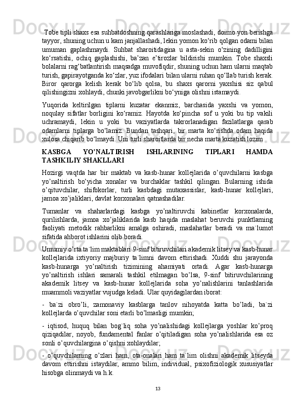  Tobe tipli shaxs esa suhbatdoshning qarashlariga moslashadi, doimo yon berishga
tayyor, shuning uchun u kam janjallashadi, lekin yomon ko‘rib qolgan odami bilan
umuman   gaplashmaydi.   Suhbat   sharoitidagina   u   asta-sekin   o‘zining   dadilligini
ko‘rsatishi,   ochiq   gaplashishi,   ba’zan   e’tirozlar   bildirishi   mumkin.   Tobe   shaxsli
bolalarni rag‘batlantirish maqsadga muvofiqdir, shuning uchun ham ularni maqtab
turish, gapirayotganda ko‘zlar, yuz ifodalari bilan ularni ruhan qo‘llab turish kerak.
Biror   qarorga   kelish   kerak   bo‘lib   qolsa,   bu   shaxs   qarorni   yaxshisi   siz   qabul
qilishingizni xohlaydi, chunki javobgarlikni bo‘yniga olishni istamaydi. 
Yuqorida   keltirilgan   tiplarni   kuzatar   ekanmiz,   barchasida   yaxshi   va   yomon,
noqulay   sifatlar   borligini   ko‘ramiz.   Hayotda   ko‘pincha   sof   u   yoki   bu   tip   vakili
uchramaydi,   lekin   u   yoki   bu   vaziyatlarda   takrorlanadigan   fazilatlarga   qarab
odamlarni   tiplarga   bo‘lamiz.   Bundan   tashqari,   bir   marta   ko‘rishda   odam   haqida
xulosa chiqarib bo‘lmaydi. Uni turli sharoitlarda bir necha marta kuzatish lozim
KASBGA   YO’NALTIRISH   ISHLARINING   TIPLARI   HAMDA
TASHKILIY SHAKLLARI
Hozirgi   vaqtda   har   bir   maktab   va   kasb-hunar   kollejlarida   o’quvchilarni   kasbga
yo’naltirish   bo’yicha   xonalar   va   burchaklar   tashkil   qilingan.   Bularning   ishida
o’qituvchilar,   shifokorlar,   turli   kasbdagi   mutaxassislar,   kasb-hunar   kollejlari,
jamoa xo’jaliklari, davlat korxonalari qatnashadilar.
Tumanlar   va   shaharlardagi   kasbga   yo’naltiruvchi   kabinetlar   korxonalarda,
qurilishlarda,   jamoa   xo’jaliklarida   kasb   haqida   maslahat   beruvchi   punktlarning
faoliyati   metodik   rahbarlikni   amalga   oshiradi,   maslahatlar   beradi   va   ma`lumot
sifatida ahborot ishlarini olib boradi.
Umumiy o’rta ta`lim maktablari 9-sinf bitiruvchilari akademik litsey va kasb-hunar
kollejlarida   ixtiyoriy   majburiy   ta`limni   davom   ettirishadi.   Xuddi   shu   jarayonda
kasb-hunarga   yo’naltirish   tizimining   ahamiyati   ortadi.   Agar   kasb-hunarga
yo’naltirish   ishlari   samarali   tashkil   etilmagan   bo’lsa,   9-sinf   bitiruvchilarining
akademik   litsey   va   kasb-hunar   kollejlarida   soha   yo’nalishlarini   tanlashlarida
muammoli vaziyatlar vujudga keladi. Ular quyidagilardan iborat:
-   ba`zi   obro’li,   zamonaviy   kasblarga   tanlov   nihoyatda   katta   bo’ladi,   ba`zi
kollejlarda o’quvchilar soni etarli bo’lmasligi mumkin;
-   iqtisod,   huquq   bilan   bog`liq   soha   yo’nalishidagi   kollejlarga   yoshlar   ko’proq
qiziqadilar,   noyob,   fundamental   fanlar   o’qitiladigan   soha   yo’nalishlarida   esa   oz
sonli o’quvchilargina o’qishni xohlaydilar;
-   o’quvchilarning   o’zlari   ham,   ota-onalari   ham   ta`lim   olishni   akademik   litseyda
davom   ettirishni   istaydilar,   ammo   bilim,   individual,   psixofiziologik   xususiyatlar
hisobga olinmaydi va h.k.
13 