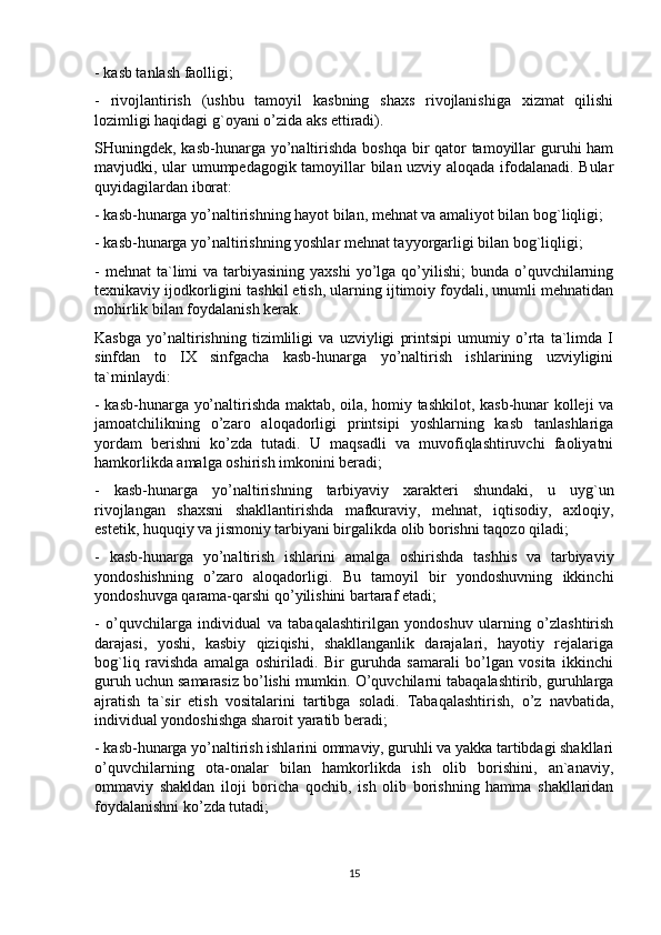 - kasb tanlash faolligi;
-   rivojlantirish   (ushbu   tamoyil   kasbning   shaxs   rivojlanishiga   xizmat   qilishi
lozimligi haqidagi g`oyani o’zida aks ettiradi).
SHuningdek, kasb-hunarga yo’naltirishda boshqa bir qator tamoyillar guruhi ham
mavjudki, ular umumpedagogik tamoyillar bilan uzviy aloqada ifodalanadi. Bular
quyidagilardan iborat:
- kasb-hunarga yo’naltirishning hayot bilan, mehnat va amaliyot bilan bog`liqligi;
- kasb-hunarga yo’naltirishning yoshlar mehnat tayyorgarligi bilan bog`liqligi;
-  mehnat   ta`limi  va  tarbiyasining  yaxshi   yo’lga  qo’yilishi;  bunda  o’quvchilarning
texnikaviy ijodkorligini tashkil etish, ularning ijtimoiy foydali, unumli mehnatidan
mohirlik bilan foydalanish kerak.
Kasbga   yo’naltirishning   tizimliligi   va   uzviyligi   printsipi   umumiy   o’rta   ta`limda   I
sinfdan   to   IX   sinfgacha   kasb-hunarga   yo’naltirish   ishlarining   uzviyligini
ta`minlaydi:
- kasb-hunarga yo’naltirishda maktab, oila, homiy tashkilot, kasb-hunar kolleji va
jamoatchilikning   o’zaro   aloqadorligi   printsipi   yoshlarning   kasb   tanlashlariga
yordam   berishni   ko’zda   tutadi.   U   maqsadli   va   muvofiqlashtiruvchi   faoliyatni
hamkorlikda amalga oshirish imkonini beradi;
-   kasb-hunarga   yo’naltirishning   tarbiyaviy   xarakteri   shundaki,   u   uyg`un
rivojlangan   shaxsni   shakllantirishda   mafkuraviy,   mehnat,   iqtisodiy,   axloqiy,
estetik, huquqiy va jismoniy tarbiyani birgalikda olib borishni taqozo qiladi;
-   kasb-hunarga   yo’naltirish   ishlarini   amalga   oshirishda   tashhis   va   tarbiyaviy
yondoshishning   o’zaro   aloqadorligi.   Bu   tamoyil   bir   yondoshuvning   ikkinchi
yondoshuvga qarama-qarshi qo’yilishini bartaraf etadi;
-   o’quvchilarga   individual   va   tabaqalashtirilgan   yondoshuv   ularning   o’zlashtirish
darajasi,   yoshi,   kasbiy   qiziqishi,   shakllanganlik   darajalari,   hayotiy   rejalariga
bog`liq   ravishda   amalga   oshiriladi.   Bir   guruhda   samarali   bo’lgan   vosita   ikkinchi
guruh uchun samarasiz bo’lishi mumkin. O’quvchilarni tabaqalashtirib, guruhlarga
ajratish   ta`sir   etish   vositalarini   tartibga   soladi.   Tabaqalashtirish,   o’z   navbatida,
individual yondoshishga sharoit yaratib beradi;
- kasb-hunarga yo’naltirish ishlarini ommaviy, guruhli va yakka tartibdagi shakllari
o’quvchilarning   ota-onalar   bilan   hamkorlikda   ish   olib   borishini,   an`anaviy,
ommaviy   shakldan   iloji   boricha   qochib,   ish   olib   borishning   hamma   shakllaridan
foydalanishni ko’zda tutadi;
15 