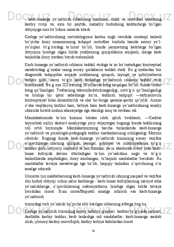 -   kasb-hunarga   yo’naltirish   ishlarining   mazmuni,   shakl   va   metodlari   shaxsning
kasbiy   rivoji   va,   ayni   bir   paytda,   mahalliy   hududning   kadrlarlarga   bo’lgan
ehtiyojiga mos bo’lishini nazarda tutadi.
Kasbga   yo’naltirishning   metodologiyasi   kasbni   ongli   ravishda   mustaqil   tanlash
bo’yicha   ilmiy   muammoning   tadqiqot   metodlari   tuzilishi   hamda   asosiy   yo’l-
yo’riqlari   to’g`risidagi   ta`limot   bo’lib,   bunda   jamiyatning   kadrlarga   bo’lgan
ehtiyojini   hisobga   olgan   holda   yoshlarning   qiziqishlarini   aniqlash,   ularga   kasb
tanlashda ilmiy yordam berish tushuniladi.
Kasb-hunarga yo’naltirish ishlarini tashkil etishga ta`sir ko’rsatadigan kontseptual
xarakterdagi   g`oyalar   uning   asosiy   qoidalarini   tashkil   etadi.   Bu   g`oyalardan   biri
diagnostik   tadqiqotlar   asosida   yoshlarning   qiziqish,   layoqat   va   qobiliyatlarini
tashhis   qilib,   ularni   to’g`ri   kasb   tanlashga   yo’naltirish   ishlarini   tashkil   etish
hisoblanadi. Bu g`oya XX asrning 30-yillarida keng tarqalgan bo’lib, bunda testlar
keng qo’llanilgan.  Testlarning takomillashtirilmaganligi, noto’g`ri  qo’llanilganligi
va   boshqa   bir   qator   sabablarga   ko’ra,   tashhisli   tadqiqot   ―tarbiyalovchi
kontseptsiya   bilan  almashtirildi   va  ular   bir-biriga   qarama-qarshi   qo’yildi.   Ammo‖
o’sha   vaqtdayoq   tashhis   ham,   tarbiya   ham   kasb-hunarga   yo’naltirishning   amaliy
ishlarida birdek muhim ahamiyatga ega ekanligi aniq va ravshan edi.
Mamlakatimizda   ta`lim   tizimini   tubdan   isloh   qilish   boshlanib,   ―Kadrlar
tayyorlash  milliy dasturi  amaliyotga joriy etilayotgan bugungi  kunda tashhisning	
‖
roli   ortib   bormoqda.   Mamlakatimizning   barcha   tumanlarida   kasb-hunarga
yo’naltirish   va   psixologik-pedagogik   tashhis   markazlarining   ochilganligi   fikrimiz
isbotidir.   Bugungi   kunda   kasb-hunarga   yo’naltirish   tizimining   asosiy   vazifasi
o’quvchilarga   ularning   qiziqish,   layoqat,   qobiliyat   va   imkoniyatlarini   to’g`ri
tashhis   qilib,   ixtiyoriy   majburiy   ta`lim   tizimini,   ya`ni   akademik   litsey   yoki   kasb-
hunar   kollejida   davom   ettiriladigan   ta`lim   yo’nalishini   ongli   va   to’g`ri
tanlashlarida   asqotadigan,   ilmiy   asoslangan,   to’laqonli   maslahatlar   berishdir.   Bu
maslahatlar   tavsiya   xarakteriga   ega   bo’lib,   haqiqiy   tanlashni   o’quvchining   o’zi
amalga oshiradi.
Umumta`lim maktablarining kasb-hunarga yo’naltirish ishining maqsad va vazifasi
shu hudud ehtiyoji uchun zarur kasblarga - kasb-hunar kollejlarining mavjud soha
yo’nalishlariga,   o’quvchilarning   imkoniyatlarini   hisobga   olgan   holda   tavsiya
berishdan   iborat.   Buni   muvaffaqiyatli   amalga   oshirish   esa   kasb-hunarga
yo’naltirish
tizimidagi turli yo’nalish bo’yicha olib borilgan ishlarning sifatiga bog`liq.
Kasbga yo’naltirish tizimining asosiy tarkibiy qismlari: kasblar to’g`risida nazorat,
dastlabki   kasbiy   tashhis,   kasb   tanlashga   oid   maslahatlar,   kasb-hunarga   saralab
olish, ijtimoiy-kasbiy muvofiqlik, kasbiy tarbiya kabilardan iborat.
16 