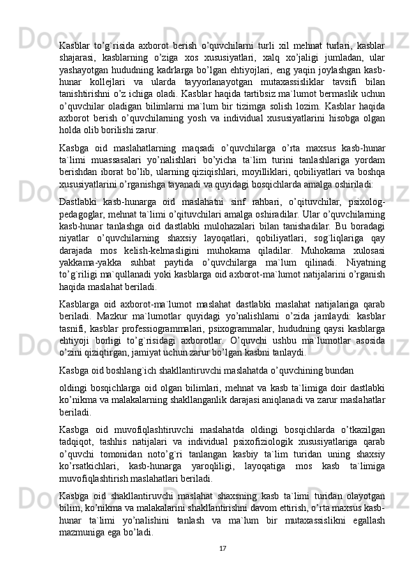 Kasblar   to’g`risida   axborot   berish   o’quvchilarni   turli   xil   mehnat   turlari,   kasblar
shajarasi,   kasblarning   o’ziga   xos   xususiyatlari,   xalq   xo’jaligi   jumladan,   ular
yashayotgan hududning kadrlarga bo’lgan ehtiyojlari, eng yaqin joylashgan kasb-
hunar   kollejlari   va   ularda   tayyorlanayotgan   mutaxassisliklar   tavsifi   bilan
tanishtirishni o’z ichiga oladi. Kasblar haqida tartibsiz ma`lumot bermaslik uchun
o’quvchilar   oladigan   bilimlarni   ma`lum   bir   tizimga   solish   lozim.   Kasblar   haqida
axborot   berish   o’quvchilarning   yosh   va   individual   xususiyatlarini   hisobga   olgan
holda olib borilishi zarur.
Kasbga   oid   maslahatlarning   maqsadi   o’quvchilarga   o’rta   maxsus   kasb-hunar
ta`limi   muassasalari   yo’nalishlari   bo’yicha   ta`lim   turini   tanlashlariga   yordam
berishdan   iborat   bo’lib,  ularning  qiziqishlari, moyilliklari,  qobiliyatlari   va boshqa
xususiyatlarini o’rganishga tayanadi va quyidagi bosqichlarda amalga oshiriladi:
Dastlabki   kasb-hunarga   oid   maslahatni   sinf   rahbari,   o’qituvchilar,   psixolog-
pedagoglar, mehnat ta`limi o’qituvchilari amalga oshiradilar. Ular o’quvchilarning
kasb-hunar   tanlashga   oid   dastlabki   mulohazalari   bilan   tanishadilar.   Bu   boradagi
niyatlar   o’quvchilarning   shaxsiy   layoqatlari,   qobiliyatlari,   sog`liqlariga   qay
darajada   mos   kelish-kelmasligini   muhokama   qiladilar.   Muhokama   xulosasi
yakkama-yakka   suhbat   paytida   o’quvchilarga   ma`lum   qilinadi.   Niyatning
to’g`riligi ma`qullanadi yoki kasblarga oid axborot-ma`lumot natijalarini o’rganish
haqida maslahat beriladi.
Kasblarga   oid   axborot-ma`lumot   maslahat   dastlabki   maslahat   natijalariga   qarab
beriladi.   Mazkur   ma`lumotlar   quyidagi   yo’nalishlarni   o’zida   jamlaydi:   kasblar
tasnifi,   kasblar   professiogrammalari,   psixogrammalar,   hududning   qaysi   kasblarga
ehtiyoji   borligi   to’g`risidagi   axborotlar.   O’quvchi   ushbu   ma`lumotlar   asosida
o’zini qiziqtirgan, jamiyat uchun zarur bo’lgan kasbni tanlaydi.
Kasbga oid boshlang`ich shakllantiruvchi maslahatda o’quvchining bundan
oldingi   bosqichlarga   oid   olgan   bilimlari,   mehnat   va   kasb   ta`limiga   doir   dastlabki
ko’nikma va malakalarning shakllanganlik darajasi aniqlanadi va zarur maslahatlar
beriladi.
Kasbga   oid   muvofiqlashtiruvchi   maslahatda   oldingi   bosqichlarda   o’tkazilgan
tadqiqot,   tashhis   natijalari   va   individual   psixofiziologik   xususiyatlariga   qarab
o’quvchi   tomonidan   noto’g`ri   tanlangan   kasbiy   ta`lim   turidan   uning   shaxsiy
ko’rsatkichlari,   kasb-hunarga   yaroqliligi,   layoqatiga   mos   kasb   ta`limiga
muvofiqlashtirish maslahatlari beriladi.
Kasbga   oid   shakllantiruvchi   maslahat   shaxsning   kasb   ta`limi   turidan   olayotgan
bilim, ko’nikma va malakalarini shakllantirishni davom ettirish, o’rta maxsus kasb-
hunar   ta`limi   yo’nalishini   tanlash   va   ma`lum   bir   mutaxassislikni   egallash
mazmuniga ega bo’ladi.
17 