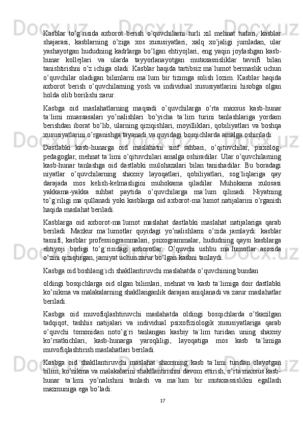 Kasblar   to’g`risida   axborot   berish   o’quvchilarni   turli   xil   mehnat   turlari,   kasblar
shajarasi,   kasblarning   o’ziga   xos   xususiyatlari,   xalq   xo’jaligi   jumladan,   ular
yashayotgan hududning kadrlarga bo’lgan ehtiyojlari, eng yaqin joylashgan kasb-
hunar   kollejlari   va   ularda   tayyorlanayotgan   mutaxassisliklar   tavsifi   bilan
tanishtirishni o’z ichiga oladi. Kasblar haqida tartibsiz ma`lumot bermaslik uchun
o’quvchilar   oladigan   bilimlarni   ma`lum   bir   tizimga   solish   lozim.   Kasblar   haqida
axborot   berish   o’quvchilarning   yosh   va   individual   xususiyatlarini   hisobga   olgan
holda olib borilishi zarur.
Kasbga   oid   maslahatlarning   maqsadi   o’quvchilarga   o’rta   maxsus   kasb-hunar
ta`limi   muassasalari   yo’nalishlari   bo’yicha   ta`lim   turini   tanlashlariga   yordam
berishdan   iborat   bo’lib,  ularning  qiziqishlari, moyilliklari,  qobiliyatlari   va boshqa
xususiyatlarini o’rganishga tayanadi va quyidagi bosqichlarda amalga oshiriladi:
Dastlabki   kasb-hunarga   oid   maslahatni   sinf   rahbari,   o’qituvchilar,   psixolog-
pedagoglar, mehnat ta`limi o’qituvchilari amalga oshiradilar. Ular o’quvchilarning
kasb-hunar   tanlashga   oid   dastlabki   mulohazalari   bilan   tanishadilar.   Bu   boradagi
niyatlar   o’quvchilarning   shaxsiy   layoqatlari,   qobiliyatlari,   sog`liqlariga   qay
darajada   mos   kelish-kelmasligini   muhokama   qiladilar.   Muhokama   xulosasi
yakkama-yakka   suhbat   paytida   o’quvchilarga   ma`lum   qilinadi.   Niyatning
to’g`riligi ma`qullanadi yoki kasblarga oid axborot-ma`lumot natijalarini o’rganish
haqida maslahat beriladi.
Kasblarga   oid   axborot-ma`lumot   maslahat   dastlabki   maslahat   natijalariga   qarab
beriladi.   Mazkur   ma`lumotlar   quyidagi   yo’nalishlarni   o’zida   jamlaydi:   kasblar
tasnifi,   kasblar   professiogrammalari,   psixogrammalar,   hududning   qaysi   kasblarga
ehtiyoji   borligi   to’g`risidagi   axborotlar.   O’quvchi   ushbu   ma`lumotlar   asosida
o’zini qiziqtirgan, jamiyat uchun zarur bo’lgan kasbni tanlaydi.
Kasbga oid boshlang`ich shakllantiruvchi maslahatda o’quvchining bundan
oldingi   bosqichlarga   oid   olgan   bilimlari,   mehnat   va   kasb   ta`limiga   doir   dastlabki
ko’nikma va malakalarning shakllanganlik darajasi aniqlanadi va zarur maslahatlar
beriladi.
Kasbga   oid   muvofiqlashtiruvchi   maslahatda   oldingi   bosqichlarda   o’tkazilgan
tadqiqot,   tashhis   natijalari   va   individual   psixofiziologik   xususiyatlariga   qarab
o’quvchi   tomonidan   noto’g`ri   tanlangan   kasbiy   ta`lim   turidan   uning   shaxsiy
ko’rsatkichlari,   kasb-hunarga   yaroqliligi,   layoqatiga   mos   kasb   ta`limiga
muvofiqlashtirish maslahatlari beriladi.
Kasbga   oid   shakllantiruvchi   maslahat   shaxsning   kasb   ta`limi   turidan   olayotgan
bilim, ko’nikma va malakalarini shakllantirishni davom ettirish, o’rta maxsus kasb-
hunar   ta`limi   yo’nalishini   tanlash   va   ma`lum   bir   mutaxassislikni   egallash
mazmuniga ega bo’ladi.
17