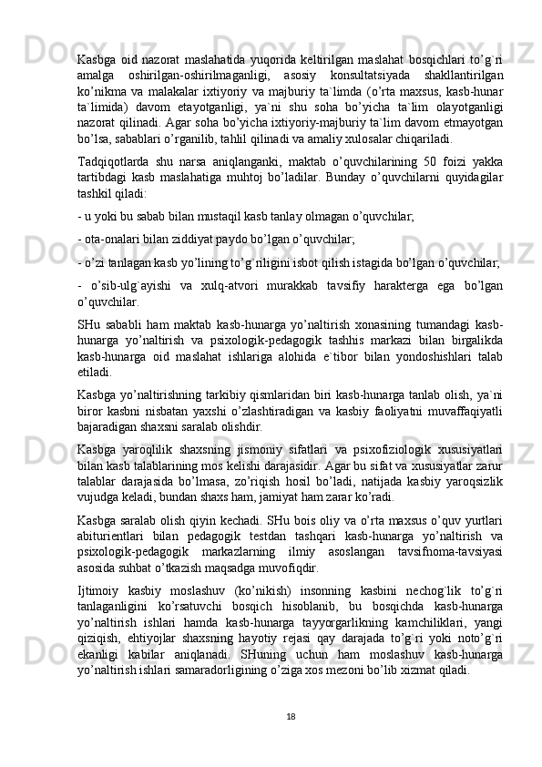 Kasbga   oid   nazorat   maslahatida   yuqorida   keltirilgan   maslahat   bosqichlari   to’g`ri
amalga   oshirilgan-oshirilmaganligi,   asosiy   konsultatsiyada   shakllantirilgan
ko’nikma   va   malakalar   ixtiyoriy   va   majburiy   ta`limda   (o’rta   maxsus,   kasb-hunar
ta`limida)   davom   etayotganligi,   ya`ni   shu   soha   bo’yicha   ta`lim   olayotganligi
nazorat qilinadi. Agar soha bo’yicha ixtiyoriy-majburiy ta`lim davom etmayotgan
bo’lsa, sabablari o’rganilib, tahlil qilinadi va amaliy xulosalar chiqariladi.
Tadqiqotlarda   shu   narsa   aniqlanganki,   maktab   o’quvchilarining   50   foizi   yakka
tartibdagi   kasb   maslahatiga   muhtoj   bo’ladilar.   Bunday   o’quvchilarni   quyidagilar
tashkil qiladi:
- u yoki bu sabab bilan mustaqil kasb tanlay olmagan o’quvchilar;
- ota-onalari bilan ziddiyat paydo bo’lgan o’quvchilar;
- o’zi tanlagan kasb yo’lining to’g`riligini isbot qilish istagida bo’lgan o’quvchilar;
-   o’sib-ulg`ayishi   va   xulq-atvori   murakkab   tavsifiy   harakterga   ega   bo’lgan
o’quvchilar.
SHu   sababli   ham   maktab   kasb-hunarga   yo’naltirish   xonasining   tumandagi   kasb-
hunarga   yo’naltirish   va   psixologik-pedagogik   tashhis   markazi   bilan   birgalikda
kasb-hunarga   oid   maslahat   ishlariga   alohida   e`tibor   bilan   yondoshishlari   talab
etiladi.
Kasbga yo’naltirishning tarkibiy qismlaridan biri kasb-hunarga tanlab olish, ya`ni
biror   kasbni   nisbatan   yaxshi   o’zlashtiradigan   va   kasbiy   faoliyatni   muvaffaqiyatli
bajaradigan shaxsni saralab olishdir.
Kasbga   yaroqlilik   shaxsning   jismoniy   sifatlari   va   psixofiziologik   xususiyatlari
bilan kasb talablarining mos kelishi darajasidir. Agar bu sifat va xususiyatlar zarur
talablar   darajasida   bo’lmasa,   zo’riqish   hosil   bo’ladi,   natijada   kasbiy   yaroqsizlik
vujudga keladi, bundan shaxs ham, jamiyat ham zarar ko’radi.
Kasbga saralab olish qiyin kechadi. SHu bois oliy va o’rta maxsus o’quv yurtlari
abiturientlari   bilan   pedagogik   testdan   tashqari   kasb-hunarga   yo’naltirish   va
psixologik-pedagogik   markazlarning   ilmiy   asoslangan   tavsifnoma-tavsiyasi
asosida suhbat o’tkazish maqsadga muvofiqdir.
Ijtimoiy   kasbiy   moslashuv   (ko’nikish)   insonning   kasbini   nechog`lik   to’g`ri
tanlaganligini   ko’rsatuvchi   bosqich   hisoblanib,   bu   bosqichda   kasb-hunarga
yo’naltirish   ishlari   hamda   kasb-hunarga   tayyorgarlikning   kamchiliklari,   yangi
qiziqish,   ehtiyojlar   shaxsning   hayotiy   rejasi   qay   darajada   to’g`ri   yoki   noto’g`ri
ekanligi   kabilar   aniqlanadi.   SHuning   uchun   ham   moslashuv   kasb-hunarga
yo’naltirish ishlari samaradorligining o’ziga xos mezoni bo’lib xizmat qiladi.
18 