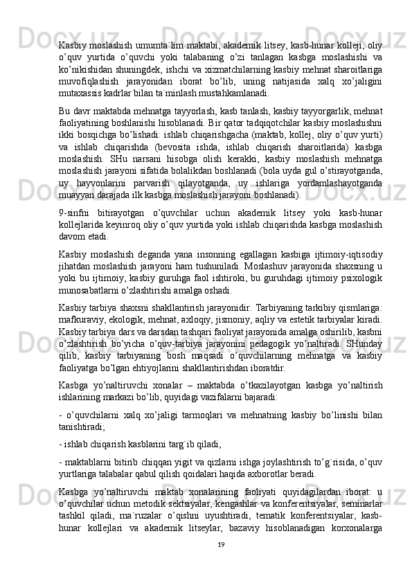 Kasbiy moslashish umumta`lim maktabi, akademik litsey, kasb-hunar kolleji, oliy
o’quv   yurtida   o’quvchi   yoki   talabaning   o’zi   tanlagan   kasbga   moslashishi   va
ko’nikishidan shuningdek, ishchi  va xizmatchilarning kasbiy mehnat  sharoitlariga
muvofiqlashish   jarayonidan   iborat   bo’lib,   uning   natijasida   xalq   xo’jaligini
mutaxassis kadrlar bilan ta`minlash mustahkamlanadi.
Bu davr maktabda mehnatga tayyorlash, kasb tanlash, kasbiy tayyorgarlik, mehnat
faoliyatining boshlanishi hisoblanadi. Bir qator tadqiqotchilar kasbiy moslashishni
ikki bosqichga bo’lishadi: ishlab chiqarishgacha (maktab, kollej, oliy o’quv yurti)
va   ishlab   chiqarishda   (bevosita   ishda,   ishlab   chiqarish   sharoitlarida)   kasbga
moslashish.   SHu   narsani   hisobga   olish   kerakki,   kasbiy   moslashish   mehnatga
moslashish jarayoni sifatida bolalikdan boshlanadi (bola uyda gul o’stirayotganda,
uy   hayvonlarini   parvarish   qilayotganda,   uy   ishlariga   yordamlashayotganda
muayyan darajada ilk kasbga moslashish jarayoni boshlanadi).
9-sinfni   bitirayotgan   o’quvchilar   uchun   akademik   litsey   yoki   kasb-hunar
kollejlarida keyinroq oliy o’quv yurtida yoki ishlab chiqarishda kasbga moslashish
davom etadi.
Kasbiy   moslashish   deganda   yana   insonning   egallagan   kasbiga   ijtimoiy-iqtisodiy
jihatdan   moslashish   jarayoni   ham   tushuniladi.   Moslashuv   jarayonida   shaxsning   u
yoki   bu   ijtimoiy,   kasbiy   guruhga   faol   ishtiroki,   bu   guruhdagi   ijtimoiy   psixologik
munosabatlarni o’zlashtirishi amalga oshadi.
Kasbiy tarbiya shaxsni shakllantirish jarayonidir. Tarbiyaning tarkibiy qismlariga:
mafkuraviy, ekologik, mehnat, axloqiy, jismoniy, aqliy va estetik tarbiyalar kiradi.
Kasbiy tarbiya dars va darsdan tashqari faoliyat jarayonida amalga oshirilib, kasbni
o’zlashtirish   bo’yicha   o’quv-tarbiya   jarayonini   pedagogik   yo’naltiradi.   SHunday
qilib,   kasbiy   tarbiyaning   bosh   maqsadi   o’quvchilarning   mehnatga   va   kasbiy
faoliyatga bo’lgan ehtiyojlarini shakllantirishdan iboratdir.
Kasbga   yo’naltiruvchi   xonalar   –   maktabda   o’tkazilayotgan   kasbga   yo’naltirish
ishlarining markazi bo’lib, quyidagi vazifalarni bajaradi:
-   o’quvchilarni   xalq   xo’jaligi   tarmoqlari   va   mehnatning   kasbiy   bo’linishi   bilan
tanishtiradi;
- ishlab chiqarish kasblarini targ`ib qiladi,
- maktablarni bitirib chiqqan yigit va qizlarni ishga joylashtirish to’g`risida, o’quv
yurtlariga talabalar qabul qilish qoidalari haqida axborotlar beradi.
Kasbga   yo’naltiruvchi   maktab   xonalarining   faoliyati   quyidagilardan   iborat:   u
o’quvchilar uchun metodik sektsiyalar, kengashlar va konferentsiyalar, seminarlar
tashkil   qiladi,   ma`ruzalar   o’qishni   uyushtiradi,   tematik   konferentsiyalar,   kasb-
hunar   kollejlari   va   akademik   litseylar,   bazaviy   hisoblanadigan   korxonalarga
19 