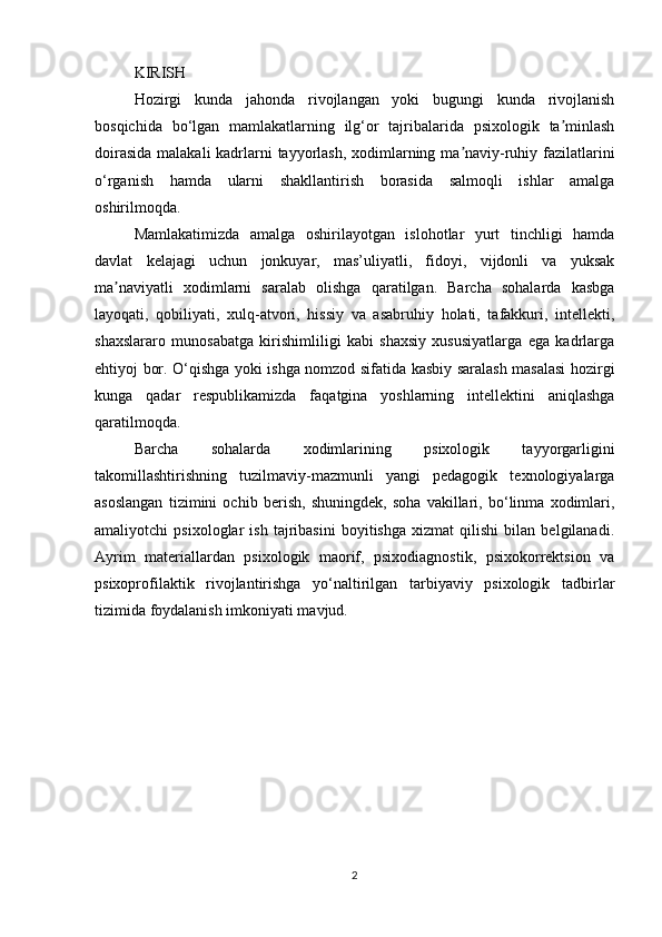 KIRISH 
Hozirgi   kunda   jahonda   rivojlangan   yoki   bugungi   kunda   rivojlanish
bosqichida   bo‘lgan   mamlakatlarning   ilg‘or   tajribalarida   psixologik   ta minlashʼ
doirasida  malakali  kadrlarni tayyorlash, xodimlarning ma naviy-ruhiy fazilatlarini	
ʼ
o‘rganish   hamda   ularni   shakllantirish   borasida   salmoqli   ishlar   amalga
oshirilmoqda. 
Mamlakatimizda   amalga   oshirilayotgan   islohotlar   yurt   tinchligi   hamda
davlat   kelajagi   uchun   jonkuyar,   mas’uliyatli,   fidoyi,   vijdonli   va   yuksak
ma naviyatli   xodimlarni   saralab   olishga   qaratilgan.   Barcha   sohalarda   kasbga	
ʼ
layoqati,   qobiliyati,   xulq-atvori,   hissiy   va   asabruhiy   holati,   tafakkuri,   intellekti,
shaxslararo   munosabatga   kirishimliligi   kabi   shaxsiy   xususiyatlarga   ega   kadrlarga
ehtiyoj bor. O‘qishga yoki ishga nomzod sifatida kasbiy saralash masalasi hozirgi
kunga   qadar   respublikamizda   faqatgina   yoshlarning   intellektini   aniqlashga
qaratilmoqda. 
Barcha   sohalarda   xodimlarining   psixologik   tayyorgarligini
takomillashtirishning   tuzilmaviy-mazmunli   yangi   pedagogik   texnologiyalarga
asoslangan   tizimini   ochib   berish,   shuningdek,   soha   vakillari,   bo‘linma   xodimlari,
amaliyotchi   psixologlar   ish   tajribasini   boyitishga   xizmat   qilishi   bilan   belgilanadi.
Аyrim   materiallardan   psixologik   maorif,   psixodiagnostik,   psixokorrektsion   va
psixoprofilaktik   rivojlantirishga   yo‘naltirilgan   tarbiyaviy   psixologik   tadbirlar
tizimida foydalanish imkoniyati mavjud. 
2 