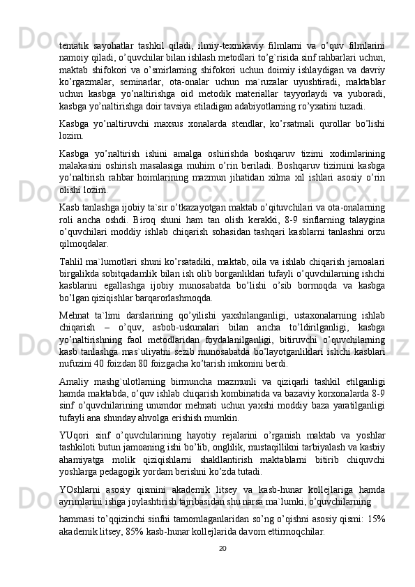 tematik   sayohatlar   tashkil   qiladi,   ilmiy-texnikaviy   filmlarni   va   o’quv   filmlarini
namoiy qiladi, o’quvchilar bilan ishlash metodlari to’g`risida sinf rahbarlari uchun,
maktab   shifokori   va   o’smirlarning   shifokori   uchun   doimiy   ishlaydigan   va   davriy
ko’rgazmalar,   seminarlar,   ota-onalar   uchun   ma`ruzalar   uyushtiradi,   maktablar
uchun   kasbga   yo’naltirishga   oid   metodik   materiallar   tayyorlaydi   va   yuboradi,
kasbga yo’naltirishga doir tavsiya etiladigan adabiyotlarning ro’yxatini tuzadi.
Kasbga   yo’naltiruvchi   maxsus   xonalarda   stendlar,   ko’rsatmali   qurollar   bo’lishi
lozim.
Kasbga   yo’naltirish   ishini   amalga   oshirishda   boshqaruv   tizimi   xodimlarining
malakasini   oshirish   masalasiga   muhim   o’rin   beriladi.   Boshqaruv   tizimini   kasbga
yo’naltirish   rahbar   hoimlarining   mazmun   jihatidan   xilma   xil   ishlari   asosiy   o’rin
olishi lozim.
Kasb tanlashga ijobiy ta`sir o’tkazayotgan maktab o’qituvchilari va ota-onalarning
roli   ancha   oshdi.   Biroq   shuni   ham   tan   olish   kerakki,   8-9   sinflarning   talaygina
o’quvchilari   moddiy   ishlab   chiqarish   sohasidan   tashqari   kasblarni   tanlashni   orzu
qilmoqdalar.
Tahlil  ma`lumotlari shuni  ko’rsatadiki, maktab, oila va ishlab chiqarish jamoalari
birgalikda sobitqadamlik bilan ish olib borganliklari tufayli o’quvchilarning ishchi
kasblarini   egallashga   ijobiy   munosabatda   bo’lishi   o’sib   bormoqda   va   kasbga
bo’lgan qiziqishlar barqarorlashmoqda.
Mehnat   ta`limi   darslarining   qo’yilishi   yaxshilanganligi,   ustaxonalarning   ishlab
chiqarish   –   o’quv,   asbob-uskunalari   bilan   ancha   to’ldirilganligi,   kasbga
yo’naltirishning   faol   metodlaridan   foydalanilganligi,   bitiruvchi   o’quvchilarning
kasb   tanlashga   mas`uliyatni   sezib   munosabatda   bo’layotganliklari   ishchi   kasblari
nufuzini 40 foizdan 80 foizgacha ko’tarish imkonini berdi.
Amaliy   mashg`ulotlarning   birmuncha   mazmunli   va   qiziqarli   tashkil   etilganligi
hamda maktabda, o’quv ishlab chiqarish kombinatida va bazaviy korxonalarda 8-9
sinf   o’quvchilarining   unumdor   mehnati   uchun   yaxshi   moddiy   baza   yaratilganligi
tufayli ana shunday ahvolga erishish mumkin.
YUqori   sinf   o’quvchilarining   hayotiy   rejalarini   o’rganish   maktab   va   yoshlar
tashkiloti butun jamoaning ishi bo’lib, onglilik, mustaqillikni tarbiyalash va kasbiy
ahamiyatga   molik   qiziqishlarni   shakllantirish   maktablarni   bitirib   chiquvchi
yoshlarga pedagogik yordam berishni ko’zda tutadi.
YOshlarni   asosiy   qismini   akademik   litsey   va   kasb-hunar   kollejlariga   hamda
ayrimlarini ishga joylashtirish tajribasidan shu narsa ma`lumki, o’quvchilarning
hammasi to’qqizinchi sinfni tamomlaganlaridan so’ng o’qishni asosiy qismi: 15%
akademik litsey, 85% kasb-hunar kollejlarida davom ettirmoqchilar.
20 