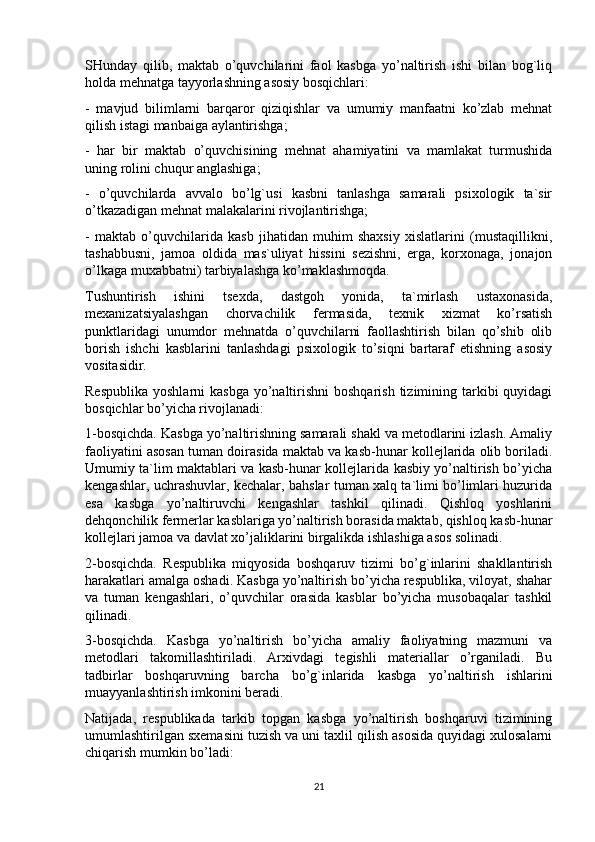 SHunday   qilib,   maktab   o’quvchilarini   faol   kasbga   yo’naltirish   ishi   bilan   bog`liq
holda mehnatga tayyorlashning asosiy bosqichlari:
-   mavjud   bilimlarni   barqaror   qiziqishlar   va   umumiy   manfaatni   ko’zlab   mehnat
qilish istagi manbaiga aylantirishga;
-   har   bir   maktab   o’quvchisining   mehnat   ahamiyatini   va   mamlakat   turmushida
uning rolini chuqur anglashiga;
-   o’quvchilarda   avvalo   bo’lg`usi   kasbni   tanlashga   samarali   psixologik   ta`sir
o’tkazadigan mehnat malakalarini rivojlantirishga;
-   maktab   o’quvchilarida   kasb   jihatidan   muhim   shaxsiy   xislatlarini   (mustaqillikni,
tashabbusni,   jamoa   oldida   mas`uliyat   hissini   sezishni,   erga,   korxonaga,   jonajon
o’lkaga muxabbatni) tarbiyalashga ko’maklashmoqda.
Tushuntirish   ishini   tsexda,   dastgoh   yonida,   ta`mirlash   ustaxonasida,
mexanizatsiyalashgan   chorvachilik   fermasida,   texnik   xizmat   ko’rsatish
punktlaridagi   unumdor   mehnatda   o’quvchilarni   faollashtirish   bilan   qo’shib   olib
borish   ishchi   kasblarini   tanlashdagi   psixologik   to’siqni   bartaraf   etishning   asosiy
vositasidir.
Respublika  yoshlarni  kasbga  yo’naltirishni  boshqarish  tizimining tarkibi  quyidagi
bosqichlar bo’yicha rivojlanadi:
1-bosqichda. Kasbga yo’naltirishning samarali shakl va metodlarini izlash. Amaliy
faoliyatini asosan tuman doirasida maktab va kasb-hunar kollejlarida olib boriladi.
Umumiy ta`lim maktablari va kasb-hunar kollejlarida kasbiy yo’naltirish bo’yicha
kengashlar, uchrashuvlar, kechalar, bahslar tuman xalq ta`limi bo’limlari huzurida
esa   kasbga   yo’naltiruvchi   kengashlar   tashkil   qilinadi.   Qishloq   yoshlarini
dehqonchilik fermerlar kasblariga yo’naltirish borasida maktab, qishloq kasb-hunar
kollejlari jamoa va davlat xo’jaliklarini birgalikda ishlashiga asos solinadi.
2-bosqichda.   Respublika   miqyosida   boshqaruv   tizimi   bo’g`inlarini   shakllantirish
harakatlari amalga oshadi. Kasbga yo’naltirish bo’yicha respublika, viloyat, shahar
va   tuman   kengashlari,   o’quvchilar   orasida   kasblar   bo’yicha   musobaqalar   tashkil
qilinadi.
3-bosqichda.   Kasbga   yo’naltirish   bo’yicha   amaliy   faoliyatning   mazmuni   va
metodlari   takomillashtiriladi.   Arxivdagi   tegishli   materiallar   o’rganiladi.   Bu
tadbirlar   boshqaruvning   barcha   bo’g`inlarida   kasbga   yo’naltirish   ishlarini
muayyanlashtirish imkonini beradi.
Natijada,   respublikada   tarkib   topgan   kasbga   yo’naltirish   boshqaruvi   tizimining
umumlashtirilgan sxemasini tuzish va uni taxlil qilish asosida quyidagi xulosalarni
chiqarish mumkin bo’ladi:
21 