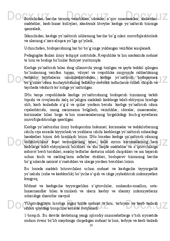 Birinchidan,   barcha   tarmoq   vazirliklari,   idoralar,   o’quv   muassasalari,   shulardan:
maktablar,   kasb-hunar   kollejlari,   akademik   litseylar   kasbga   yo’naltirish   tizimiga
qamraladi;
Ikkinchidan,  kasbga yo’naltirish  ishlarining barcha bo’g`inlari  muvofiqlashtiriladi
va ularning o’zaro aloqasi yo’lga qo’yiladi;
Uchinchidan, boshqarishning har bir bo’g`iniga yuklangan vazifalar aniqlanadi.
Pedagogika fanlari ilmiy tadqiqot institutida, Respublika ta`lim markazida mehnat
ta`limi va boshqa bo’limlar faoliyat yuritmoqda.
Kasbga yo’naltirish bilan shug`ullanuvchi yangi tuzilgan va qayta tashkil qilingan
bo’limlarning   vazifasi   tuman,   viloyat   va   respublika   miqyosida   rahbarlikning
tashkiliy   tajribalarini   umumlashtirishdan,   kasbga   yo’naltirish   boshqarmasi
bo’g`inlari  ishini  kuchaytirishning  tashkiliy-metodik tadbirlarini  ishlab chiqish  va
tajribada tekshirib ko’rishga yo’naltirilgan.
SHu   tariqa   respublikada   kasbga   yo’naltirishning   boshqarish   tizimining   tarkib
topishi  va  rivojlanishi  xalq  xo’jaligini  malakali   kadrlarga  talab-ehtiyojini   hisobga
olib,   kasb   tanlashda   o’g`il   va   qizlar   yordam   berishi:   kasbga   yo’naltirish   ishini
rejalashtirishi,   uning   mazmunini   belgilash,   vazirliklar,   idoralar,   muassasalar,
korxonalar   bilan   birga   ta`lim   muassasalarining   birgalikdagi   kuch-g`ayratlarini
muvofiqlashtirishga qaratilgan.
Kasbga   yo’naltirishni  ilmiy  boshqarishni  hukumat,  korxonalar   va  tashkilotlarning
ishchi reja asosida tayyorlash va yoshlarni ishchi kasblariga yo’naltirish sohasidagi
harakatlari   tizimi   deb   hisoblash   lozim.   SHu   boisdan   kasbga   yo’naltirish   ishining
tashkilotchilari   faqat   tarmoqlarning   emas,   balki   ayrim   korxonalarning   ham
kadrlarga   talab-ehtiyojlarini   bilishlari   va   shu   haqda   maktablar   va   o’qituvchilarga
axborot berib turishlari, amaliy tadbirlar dasturini ishlab chiqishlari va uni bajarish
uchun   kuch   va   mablag`larni   safarbar   etishlari,   boshqaruv   tizimining   barcha
bo’g`inlarida nazorat o’rnatishlari va ularga yordam berishlari lozim.
Bu   borada   maktab   bitiruvchilari   uchun   mehnat   va   kasbgacha   tayyorgarlik
yo’nalishi (soha va kasbkorlik) bo’yicha o’qish va ishga joylashtirish imkoniyatlari
kengroq.
Mehnat   va   kasbgacha   tayyorgarlikni   o’qituvchilar,   muhandis-muallim,   usta-
hunarmandlar   bilan   ta`minlash   va   ularni   kasbiy   va   shaxsiy   imkoniyatlarini
oshirishga sharoitlar mavjud.
YUqoridagilarni   hisobga   olgan   holda   mehnat   ta`limi,   tarbiyasi   va   kasb   tanlash
ishlari quyidagi bosqichlar asosida rivojlanadi:
1-bosqich. Bu davrda davlatning yangi  iqtisodiy munosabatlarga o’tish siyosatida
muhim zveno bo’lib maydonga chiqadigan mehnat ta`limi, tarbiya va kasb tanlash
22 