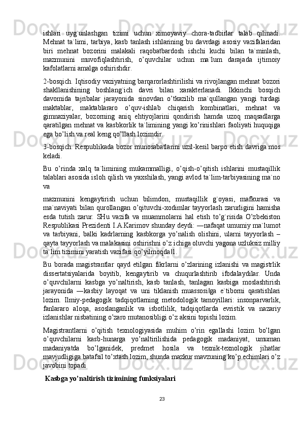 ishlari   uyg`unlashgan   tizimi   uchun   ximoyaviy   chora-tadbirlar   talab   qilinadi.
Mehnat   ta`limi,   tarbiya,   kasb   tanlash   ishlarining   bu  davrdagi   asosiy   vazifalaridan
biri   mehnat   bozorini   malakali   raqobatbardosh   ishchi   kuchi   bilan   ta`minlash,
mazmunini   muvofiqlashtirish,   o’quvchilar   uchun   ma`lum   darajada   ijtimoiy
kafolatlarni amalga oshirishdir.
2-bosqich. Iqtisodiy vaziyatning barqarorlashtirilishi va rivojlangan mehnat bozori
shakllanishining   boshlang`ich   davri   bilan   xarakterlanadi.   Ikkinchi   bosqich
davomida   tajribalar   jarayonida   sinovdan   o’tkazilib   ma`qullangan   yangi   turdagi
maktablar,   maktablararo   o’quv-ishlab   chiqarish   kombinatlari,   mehnat   va
gimnaziyalar,   bozorning   aniq   ehtiyojlarini   qondirish   hamda   uzoq   maqsadlarga
qaratilgan mehnat va kasbkorlik ta`limining yangi ko’rinishlari faoliyati huquqiga
ega bo’lish va real keng qo’llash lozimdir.
3-bosqich. Respublikada bozor munosabatlarini uzil-kesil barpo etish davriga mos
keladi.
Bu   o’rinda   xalq   ta`limining   mukammalligi,   o’qish-o’qitish   ishlarini   mustaqillik
talablari asosida isloh qilish va yaxshilash, yangi avlod ta`lim-tarbiyasining ma`no
va
mazmunini   kengaytirish   uchun   bilimdon,   mustaqillik   g`oyasi,   mafkurasi   va
ma`naviyati   bilan   qurollangan  o’qituvchi-xodimlar   tayyorlash  zarurligini  hamisha
esda   tutish   zarur.   SHu   vazifa   va   muammolarni   hal   etish   to’g`risida   O’zbekiston
Respublikasi Prezidenti I.A.Karimov shunday deydi: ―nafaqat umumiy ma`lumot
va   tarbiyani,   balki   kadrlarning   kasbkorga   yo’nalish   olishini,   ularni   tayyorlash   –
qayta tayyorlash va malakasini oshirishni o’z ichiga oluvchi yagona uzluksiz milliy
ta`lim tizimini yaratish vazifasi qo’yilmoqda 1.‖
Bu   borada   magistrantlar   qayd   etilgan   fikrlarni   o’zlarining   izlanishi   va   magistrlik
dissertatsiyalarida   boyitib,   kengaytirib   va   chuqurlashtirib   ifodalaydilar.   Unda
o’quvchilarni   kasbga   yo’naltirish,   kasb   tanlash,   tanlagan   kasbiga   moslashtirish
jarayonida   ―kasbiy   layoqat   va   uni   tiklanish   muassosi ga   e`tiborni   qaratishlari	
‖
lozim.   Ilmiy-pedagogik   tadqiqotlarning   metodologik   tamoyillari:   insonparvarlik,
fanlararo   aloqa,   asoslanganlik   va   isbotlilik,   tadqiqotlarda   evristik   va   nazariy
izlanishlar nisbatining o’zaro mutanosibligi o’z aksini topishi lozim.
Magistrantlarni   o’qitish   texnologiyasida   muhim   o’rin   egallashi   lozim   bo’lgan
o’quvchilarni   kasb-hunarga   yo’naltirilishida   pedagogik   madaniyat,   umuman
madaniyatda   bo’lganidek,   predmet   hosila   va   texnik-texnologik   jihatlar
mavjudligiga batafsil to’xtash lozim, shunda mazkur mavzuning ko’p echimlari o’z
javobini topadi
 Kasbga yo’naltirish tizimining funksiyalari
23 