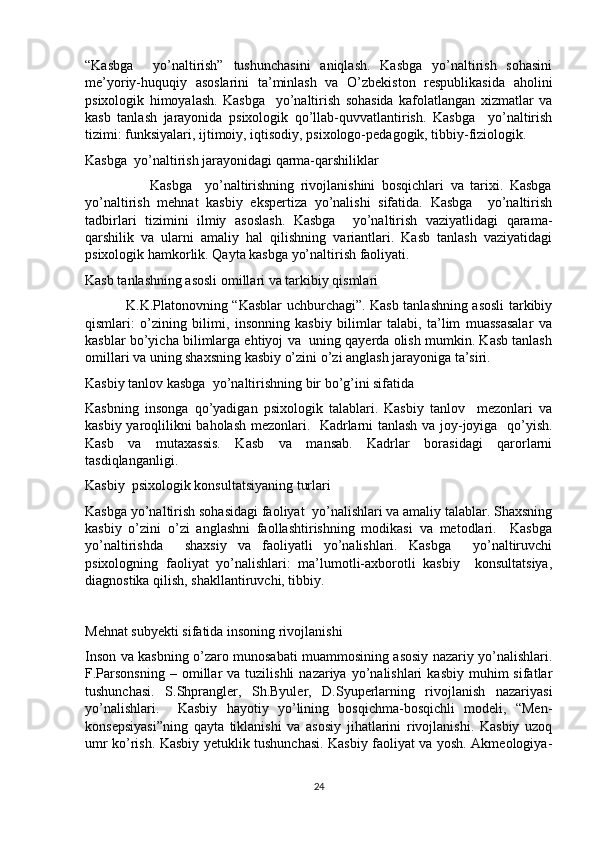 “Kasbga     yo’naltirish”   tushunchasini   aniqlash.   Kasbga   yo’naltirish   sohasini
me’yoriy-huquqiy   asoslarini   ta’minlash   va   O’zbekiston   respublikasida   aholini
psixologik   himoyalash.   Kasbga     yo’naltirish   sohasida   kafolatlangan   xizmatlar   va
kasb   tanlash   jarayonida   psixologik   qo’llab-quvvatlantirish.   Kasbga     yo’naltirish
tizimi: funksiyalari, ijtimoiy, iqtisodiy, psixologo-pedagogik, tibbiy-fiziologik.
Kasbga  yo’naltirish jarayonidagi qarma-qarshiliklar
                    Kasbga     yo’naltirishning   rivojlanishini   bosqichlari   va   tarixi.   Kasbga
yo’naltirish   mehnat   kasbiy   ekspertiza   yo’nalishi   sifatida.   Kasbga     yo’naltirish
tadbirlari   tizimini   ilmiy   asoslash.   Kasbga     yo’naltirish   vaziyatlidagi   qarama-
qarshilik   va   ularni   amaliy   hal   qilishning   variantlari.   Kasb   tanlash   vaziyatidagi
psixologik hamkorlik. Qayta kasbga yo’naltirish faoliyati. 
Kasb tanlashning asosli omillari va tarkibiy qismlari
                 K.K.Platonovning “Kasblar uchburchagi”. Kasb tanlashning asosli tarkibiy
qismlari:   o’zining   bilimi,   insonning   kasbiy   bilimlar   talabi,   ta’lim   muassasalar   va
kasblar bo’yicha bilimlarga ehtiyoj va  uning qayerda olish mumkin. Kasb tanlash
omillari va uning shaxsning kasbiy o’zini o’zi anglash jarayoniga ta’siri.
Kasbiy tanlov kasbga  yo’naltirishning bir bo’g’ini sifatida
Kasbning   insonga   qo’yadigan   psixologik   talablari.   Kasbiy   tanlov     mezonlari   va
kasbiy yaroqlilikni baholash mezonlari.   Kadrlarni tanlash va joy-joyiga   qo’yish.
Kasb   va   mutaxassis.   Kasb   va   mansab.   Kadrlar   borasidagi   qarorlarni
tasdiqlanganligi.
Kasbiy  psixologik konsultatsiyaning turlari
Kasbga yo’naltirish sohasidagi faoliyat  yo’nalishlari va amaliy talablar. Shaxsning
kasbiy   o’zini   o’zi   anglashni   faollashtirishning   modikasi   va   metodlari.     Kasbga
yo’naltirishda     shaxsiy   va   faoliyatli   yo’nalishlari.   Kasbga     yo’naltiruvchi
psixologning   faoliyat   yo’nalishlari:   ma’lumotli-axborotli   kasbiy     konsultatsiya,
diagnostika qilish, shakllantiruvchi, tibbiy.
Mehnat subyekti sifatida insoning rivojlanishi
Inson va kasbning o’zaro munosabati muammosining asosiy nazariy yo’nalishlari.
F.Parsonsning  –  omillar   va  tuzilishli   nazariya  yo’nalishlari   kasbiy  muhim  sifatlar
tushunchasi.   S.Shprangler,   Sh.Byuler,   D.Syuperlarning   rivojlanish   nazariyasi
yo’nalishlari.     Kasbiy   hayotiy   yo’lining   bosqichma-bosqichli   modeli,   “Men-
konsepsiyasi”ning   qayta   tiklanishi   va   asosiy   jihatlarini   rivojlanishi.   Kasbiy   uzoq
umr ko’rish. Kasbiy yetuklik tushunchasi. Kasbiy faoliyat va yosh. Akmeologiya-
24 