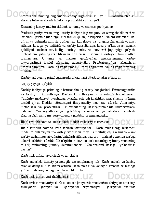 professionalizmning   eng   yuqori   cho’qqisiga   erishish     yo’li.     Kasbdan   chiqish:
shaxsiy baho va stressli holatlarni profilaktika qilish yo’li.
Shaxsning kasbiy-muhim sifatlari, umumiy va maxsus qobiliyatlari
Professiografiya insonining  kasbiy faoliyatidagi maqsadi va uning shakllanishi va
kasblarni  psixologik o’rganishni tashkil qilish, insonparvarlikka oid vazifalarni hal
qilish   va   optimallashtirish,   boshqarish,   korreksiya   va     diagnostika   qilish   vositasi
sifatida:   kasbga     yo’naltirish   va   kasbiy   konsultatsiya,   kasbiy   ta’lim   va   ishchanlik
qobiliyati,   mehnat   xavfsizligi,   kasbiy   tanlov   va   kadrlarni   joy-joyiga   qo’yish,
mehnat   faoliyatining   reabilitasii   va   boshqalar.   Insonining   kasbiy-muhim   sifatlari
tushunchasi.   Umumiy   va   maxsus   qobiliyatlar:   mutaxassisning   kasbiy
tayyorgarligini   tashkil   qilishning   xususiyatlari.   Professiografiya   tushunchasi,
professiogramma,   kasb   psixogrammasi.   Professiogramma   va   psixogrammaning
tuzilishi.
Kasbiy tanlovning psixologik asoslari, kadrlarni attestasiyadan o’tkazish
 va joy-joyiga  qo’yish
Kasbiy   faoliyatga   psixologik   hamrohlikning   asosiy   bosqichlari.   Psixodiagnostika
va   kasbiy       konsultasiya.   Kasbiy   konsultasiyaning   psixologik   texnologiyasi.
Tashkiliy   madaniyat   uyushmasi.   Malaka   oshirish   kvalifikasiyasi,   shaxsiy   ta’limni
tashkil   qilish.   Kadrlar   attestasiyasi   ilmiy-amaliy   muammo   sifatida.   Attestasiya
metodikasi   va   prosedurasi.   Ishlovchilarning   kasbiy-psixologik   imkoniyatlarni
baholash.  Yakuniy attestasiyaning tartib qoidalari va faoliyat natijalarini baholash.
Kadrlar faoliyatini me’yoriy-huquqiy jihatdan  ta’minlanganligi.
Ilk o’spirinlik davrida kasb tanlash modeli va kasbiy tasavvurlar
Ilk   o’spirinlik   davrida   kasb   tanlash   xususiyatlar.     Kasb   tanlashdagi   birlamchi
model: “hohlamayman”– kasbiy qiziqish va moyillik sifatida; «qila olaman» – kak
kasbiy muhim xususiyatlarini baholash sifatida; «zarur» – mehnat bozorida kasbga
talabni oshirish sifanida. Ilk o’spirinlik davrida kasb tanlashga ijtimoiy muhitning
ta’siri;   tanlovning   ijtimoiy   determinantlari.   “Ota-onalarni   kasbga     yo’naltirish
dasturi”.
Kasb tanlashdagi qiyinchilik va xatoliklar
Kasb   tanlashda   itimoiy   psixologik   stereotiplarning   roli.   Kasb   tanlash   va   kasbiy
talablar darajasi. “Do’stlarni ortidan” kasb tanlash va kasbiy tushunchalar. Kasbga
yo’naltirish jarayonidagi  xatolarni oldini olish.
Kasb tanlash motivini shakllanishi
Kasb tanlash motivasiyasi. Kasb tanlash jarayonida motivasion-ehtiyojlar orasidagi
ziddiyatlar.   Qadriyat   va     qadriyatlar   oriyentasiyasi.   Qadriyatlar   tizimida
25 