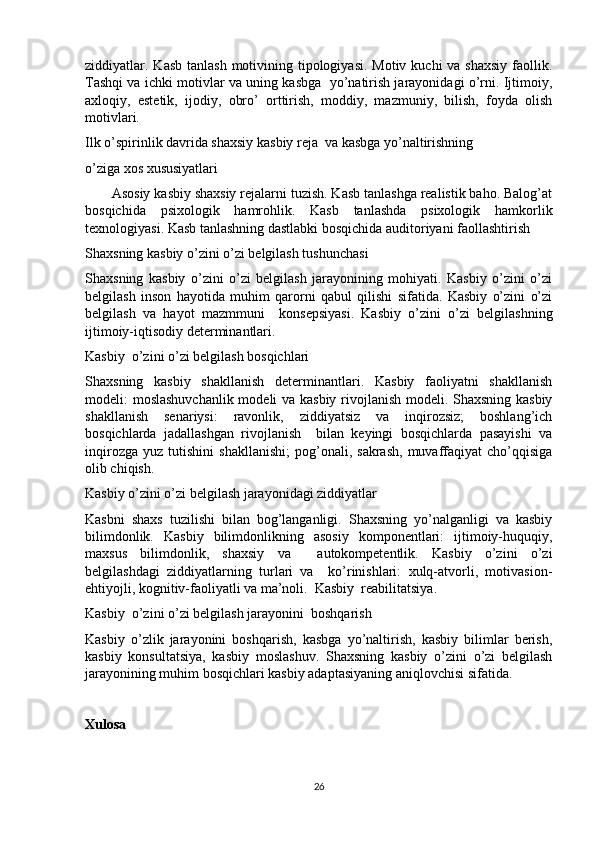 ziddiyatlar. Kasb tanlash  motivining tipologiyasi.  Motiv kuchi  va shaxsiy  faollik.
Tashqi va ichki motivlar va uning kasbga  yo’natirish jarayonidagi o’rni. Ijtimoiy,
axloqiy,   estetik,   ijodiy,   obro’   orttirish,   moddiy,   mazmuniy,   bilish,   foyda   olish
motivlari.
Ilk o’spirinlik davrida shaxsiy kasbiy reja  va kasbga yo’naltirishning 
o’ziga xos xususiyatlari 
       Asosiy kasbiy shaxsiy rejalarni tuzish. Kasb tanlashga realistik baho. Balog’at
bosqichida   psixologik   hamrohlik.   Kasb   tanlashda   psixologik   hamkorlik
texnologiyasi. Kasb tanlashning dastlabki bosqichida auditoriyani faollashtirish
Shaxsning kasbiy o’zini o’zi belgilash tushunchasi
Shaxsning   kasbiy   o’zini   o’zi   belgilash   jarayonining   mohiyati.   Kasbiy   o’zini   o’zi
belgilash   inson   hayotida   muhim   qarorni   qabul   qilishi   sifatida.   Kasbiy   o’zini   o’zi
belgilash   va   hayot   mazmmuni     konsepsiyasi.   Kasbiy   o’zini   o’zi   belgilashning
ijtimoiy-iqtisodiy determinantlari.
Kasbiy  o’zini o’zi belgilash bosqichlari
Shaxsning   kasbiy   shakllanish   determinantlari.   Kasbiy   faoliyatni   shakllanish
modeli: moslashuvchanlik modeli va kasbiy rivojlanish modeli. Shaxsning kasbiy
shakllanish   senariysi:   ravonlik,   ziddiyatsiz   va   inqirozsiz;   boshlang’ich
bosqichlarda   jadallashgan   rivojlanish     bilan   keyingi   bosqichlarda   pasayishi   va
inqirozga   yuz   tutishini   shakllanishi;   pog’onali,   sakrash,   muvaffaqiyat   cho’qqisiga
olib chiqish.
Kasbiy o’zini o’zi belgilash jarayonidagi ziddiyatlar
Kasbni   shaxs   tuzilishi   bilan   bog’langanligi.   Shaxsning   yo’nalganligi   va   kasbiy
bilimdonlik.   Kasbiy   bilimdonlikning   asosiy   komponentlari:   ijtimoiy-huquqiy,
maxsus   bilimdonlik,   shaxsiy   va     autokompetentlik.   Kasbiy   o’zini   o’zi
belgilashdagi   ziddiyatlarning   turlari   va     ko’rinishlari:   xulq-atvorli,   motivasion-
ehtiyojli, kognitiv-faoliyatli va ma’noli.  Kasbiy  reabilitatsiya.
Kasbiy  o’zini o’zi belgilash jarayonini  boshqarish
Kasbiy   o’zlik   jarayonini   boshqarish,   kasbga   yo’naltirish,   kasbiy   bilimlar   berish,
kasbiy   konsultatsiya,   kasbiy   moslashuv.   Shaxsning   kasbiy   o’zini   o’zi   belgilash
jarayonining muhim bosqichlari kasbiy adaptasiyaning aniqlovchisi sifatida.
Xulosa
26 