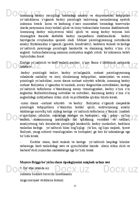 Insonning   kasbiy   yaroqliligi   borasidagi   nazariy   va   eksperimental   tadqiqotlar
yo’nalishlarini   o’rganish   kasbiy   psixologik   tanlovning   mezonlarning   ajratish
imkonini   beradi.   Inson   va   kasbning   o’zaro   munosabati   borasidagi   tasavvurlar
ularda jarayonnini ilmiy tashkil qilish va ilmiy tushunchalar tizimini shakllantiradi.
Insonining   kasbiy   xulq-avorini   tahlil   qilish   va   uning   kasbiy   tarjimai   holi
shuningdek   shaxsda   dastlabki   kasbiy   maqsadlarni   shakllanishida     kasbiy
hayotgacha   rivojlanishni   qamrab   oladi.   Mehnat   psixologiyasining   metodlarida
amaliy foydalanishni o’rganish (gnostik, konstruktiv); kadrlarni tanlash va kasbga
yo’naltirish   jarayoniga   psixologik   hamkorlik   va   shaxsning   kasbiy   o’zini   o’zi
anglash   tushunchalarining mazmun mohiyatini anglab yetish  ko’nikmasini tarkib
toptirishdan iborat.
Kasbga   yo’naltirish   va   kasb   tanlash   asoslari     o‘quv   fanini   o‘zlashtirish   natijasida
bakalavr:
-kasbiy   psixologik   tanlov,   kasbiy   yo’nalganlik,   mehnat   psixologiyasining
sohalarida   mahalliy   va   xorij   olimlarining   tadqiqotlari,   nazariyalari   va   asosiy
psixologik   yo’nalishlari,   inson   shaxsi   mehnat   subyekti   sifatida,   insonning   kasbiy
mehnat faoliyatini o’rganishni ta’minlash, asosiy diagnostika metodikalari, kasbga
yo’naltirish   tadbirlarini   o’tkazishning   asosiy   texnologiyalari,   kasbiy   o’zini   o’zi
anglashni   faollashtirishning   metodika   va   metodlari,   shaxsning   kasbiy   o’zini   o’zi
anglashdagi ziddiyatlarni oldini olish va profilaktika qilishni bilishi kerak;
-inson   shaxsi   –mehnat   subyekti     va   kasbiy     faoliyatini   o’rganish   maqsadida
psixologik   tadqiqotlarni   o’tkazishni   tashkil   qilish,   auditoriyaning   amaliy
talablariga muvofiq turli xildagi kasbga  yo’naltirish tadbirlarini o’tkazish  (maktab
o’quvchilari,   ishsizlar,   mansabga   talabgor   va   boshqalar),   eng     qulay     yo’lini
tanlash,   muammoning   psixologik   hal   qilishning   vositalari   va   usullari,
amaliyotning   turli   doiralarida   psixologik   hamkorlik,   kasbiy   moslashuv,   kadrlarni
tanlashni   kasbga       yo’naltirish   bilan   bog’liqligi     (ta’lim,   og’liqni   saqlash,   tijorat
faoliyati,   yangi   axborot   texnologiyalari   va   boshqalar)   ga   doir   ko‘nikmalariga   ega
bo‘lishi kerak;
-   Kasblar   olami,   kasb   tanlash   va   kasbga     yo’naltirish   haqidagi   bilimlar
zahirasiga,   kasb   tanlashdagi   xato   va   qiyinchiliklar   hamda     ularni   oldini   olish   va
bartaraf etish yuzasidan malakalariga ega bo‘lishi kerak.
Mayers-Briggs bo’yicha shaxs tipologiyasini aniqlash uchun test
1. Do’stlar orasida siz:
suhbatni boshlab beruvchi hisoblanasiz
sizga murojaat etishlarini kutasiz
27 