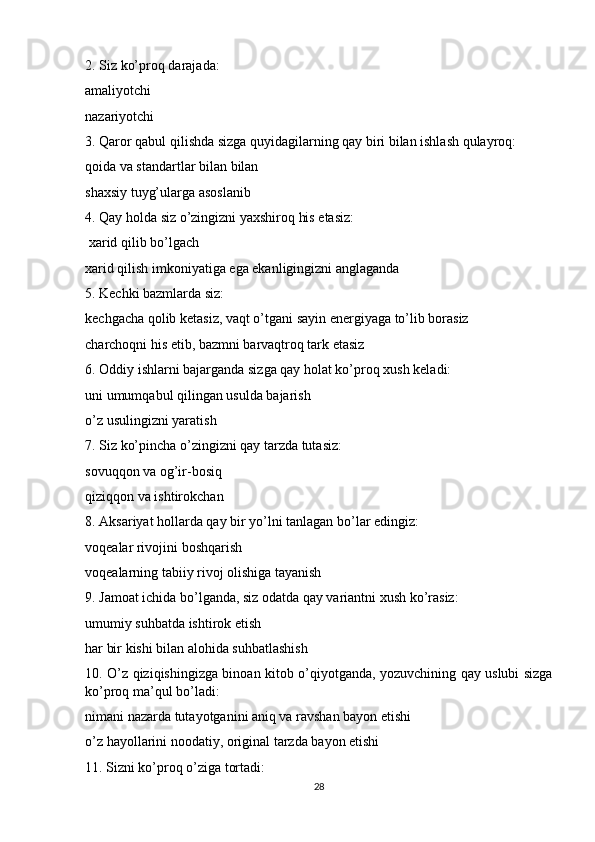 2. Siz ko’proq darajada:
amaliyotchi
nazariyotchi
3. Qaror qabul qilishda sizga quyidagilarning qay biri bilan ishlash qulayroq:
qoida va standartlar bilan bilan
shaxsiy tuyg’ularga asoslanib
4. Qay holda siz o’zingizni yaxshiroq his etasiz:
 xarid qilib bo’lgach
xarid qilish imkoniyatiga ega ekanligingizni anglaganda
5. Kechki bazmlarda siz:
kechgacha qolib ketasiz, vaqt o’tgani sayin energiyaga to’lib borasiz
charchoqni his etib, bazmni barvaqtroq tark etasiz
6. Oddiy ishlarni bajarganda sizga qay holat ko’proq xush keladi:
uni umumqabul qilingan usulda bajarish
o’z usulingizni yaratish
7. Siz ko’pincha o’zingizni qay tarzda tutasiz:
sovuqqon va og’ir-bosiq
qiziqqon va ishtirokchan
8. Aksariyat hollarda qay bir yo’lni tanlagan bo’lar edingiz:
voqealar rivojini boshqarish
voqealarning tabiiy rivoj olishiga tayanish
9. Jamoat ichida bo’lganda, siz odatda qay variantni xush ko’rasiz:
umumiy suhbatda ishtirok etish
har bir kishi bilan alohida suhbatlashish
10. O’z qiziqishingizga binoan kitob o’qiyotganda, yozuvchining qay uslubi sizga
ko’proq ma’qul bo’ladi:
nimani nazarda tutayotganini aniq va ravshan bayon etishi
o’z hayollarini noodatiy, original tarzda bayon etishi
11. Sizni ko’proq o’ziga tortadi:
28 