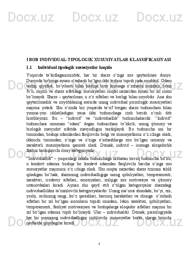 I BOB INDIVIDUAL-TIPOLOGIK XUSUSIYATLAR KLASSIFIKASIYASI
1.1 Individual tipologik xususiyatlar haqida
Yuqorida   ta’kidlaganimizdek,   har   bir   shaxs   o‘ziga   xos   qaytarilmas   dunyo.
Dunyoda birbiriga aynan o‘xshash bo‘lgan ikki kishini topish juda mushkul. Odam
tashqi   qiyofasi,   bo‘yibasti   bilan   boshqa   biror   kimsaga   o‘xshashi   mumkin,   lekin
fe’li, mijozi  va shaxs  sifatidagi  xususiyatlari  nuqtai nazaridan aynan bir  xil inson
bo‘lmaydi. Shaxs – qaytarilmas, u o‘z sifatlari va borligi bilan noyobdir. Ana shu
qaytarilmaslik   va   noyoblikning   asosida   uning   individual   psixologik   xususiyatlari
majmui   yotadi.   Shu   o‘rinda   biz   yuqorida   ta’rif   bergan   shaxs   tushunchasi   bilan
yonma-yon   ishlatiladigan   yana   ikki   tushunchaga   izoh   berish   o‘rinli   deb
hisoblaymiz.   Bu   –   “individ”   va   “individuallik”   tushunchalaridir.   “Individ”
tushunchasi   umuman   “odam”   degan   tushunchani   to‘ldirib,   uning   ijtimoiy   va
biologik   mavjudot   sifatida   mavjudligini   tasdiqlaydi.   Bu   tushuncha   uni   bir
tomondan, boshqa odamlardan farqlovchi belgi va xususiyatlarini o‘z ichiga oladi,
ikkinchi   tomondan,   o‘ziga   va   o‘ziga   o‘xshashlarga   xos   bo‘lgan   umumiy   va
xarakterli   xususiyatlarni   qamrab   oladi.   Demak,   individ   –   insonga   aloqadorlik
faktini tasdiqlovchi ilmiy kategoriyadir. 
“Individuallik” – yuqoridagi ikkala tushunchaga nisbatan torroq tushuncha bo‘lib,
u   konkret   odamni   boshqa   bir   konkret   odamdan   farqlovchi   barcha   o‘ziga   xos
xususiyatlar   majmuini   o‘z   ichiga   oladi.   Shu   nuqtai   nazardan   shaxs   tizimini   tahlil
qiladigan   bo‘lsak,   shaxsning   individualligiga   uning   qobiliyatlari,   temperamenti,
xarakteri,   irodaviy   sifatlari,   emosiyalari,   xulqiga   xos   motivasiya   va   ijtimoiy
ustanovkalari   kiradi.   Aynan   shu   qayd   etib   o‘tilgan   kategoriyalar   shaxsdagi
individuallilikni ta’minlovchi kategoriyalardir. Uning ma’nosi shundaki, bo’yi, eni,
yoshi,   sochining   rangi,   ko’z   qarashlari,   barmoq   harakatlari   va   shunga     o’xshash
sifatlari   bir   xil   bo‘lgan   insonlarni   topish   mumkin,   lekin   xarakteri,   qobiliyatlari,
temperamenti,   faoliyat   motivasiyasi   va   boshqalarga   aloqador   sifatlari   majmui   bir
xil   bo‘lgan   odamni   topib   bo‘lmaydi.   Ular   –   individualdir.   Demak,   psixologiyada
har   bir   insonning   individualligini   izohlovchi   xususiyatlar   borki,   ularga   birinchi
navbatda quyidagilar kiradi: 
3 