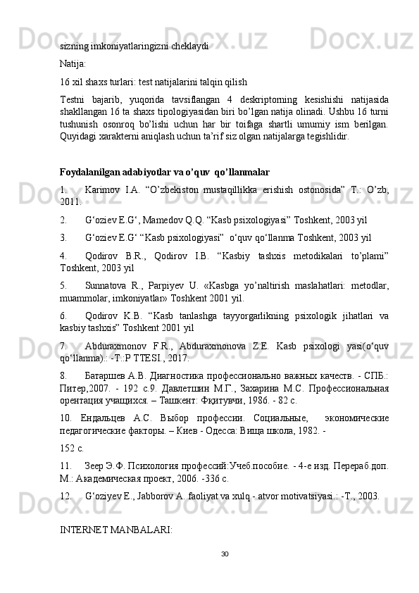 sizning imkoniyatlaringizni cheklaydi
Natija:
16 xil shaxs turlari: test natijalarini talqin qilish
Testni   bajarib,   yuqorida   tavsiflangan   4   deskriptorning   kesishishi   natijasida
shakllangan 16 ta shaxs tipologiyasidan biri bo’lgan natija olinadi. Ushbu 16 turni
tushunish   osonroq   bo’lishi   uchun   har   bir   toifaga   shartli   umumiy   ism   berilgan.
Quyidagi xarakterni aniqlash uchun ta’rif siz olgan natijalarga tegishlidir.
Foydalanilgan adabiyotlar va o’quv  qo’llanmalar
1. Karimov   I.A.   “O’zbekiston   mustaqillikka   erishish   ostonosida”   T.:   O’zb,
2011. 
2. G‘oziev E.G‘, Mamedov Q.Q. “Kasb psixologiyasi” Toshkent, 2003 yil
3. G‘oziev E.G‘ “Kasb psixologiyasi”  o‘quv qo‘llanma Toshkent, 2003 yil
4. Qodirov   B.R.,   Qodirov   I.B.   “Kasbiy   tashxis   metodikalari   to’plami”
Toshkent, 2003 yil 
5. Sunnatova   R.,   Parpiyev   U.   «Kasbga   yo’naltirish   maslahatlari:   metodlar,
muammolar, imkoniyatlar» Toshkent 2001 yil. 
6. Qodirov   K.B.   “Kasb   tanlashga   tayyorgarlikning   psixologik   jihatlari   va
kasbiy tashxis” Toshkent 2001 yil
7. Abduraxmonov   F.R.,   Abduraxmonova   Z.E.   Kasb   psixologi   yasi(o‘quv
qo‘llanma).: -T.:P TTESI., 2017. 
8. Батаршев А.В. Диагностика профессионально важных качеств. - СПБ.:
Питер,2007.   -   192   с.9.   Давлетшин   М.Г.,   Захарина   М.С.   Профессиональная
орентация учащихся. – Ташкент: Фқитувчи, 1986. - 82 с. 
10.   Ендальцев   А.С.   Выбор   профессии.   Социальные,     экономические
педагогические факторы. – Киев - Одесса: Вища школа, 1982. -
152 с. 
11. Зеер Э.Ф. Психология профессий:Учеб.пособие. - 4-е изд. Перераб.доп.
М.: Академическая проект, 2006. -336 с. 
12. G‘oziyev E., Jabborov A. faoliyat va xulq - atvor motivatsiyasi.: - Т ., 2003. 
 
INTERNET MANBALARI: 
30