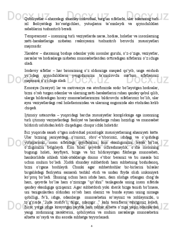 Qobiliyatlar – shaxsdagi shunday individual, turg‘un sifatlarki, ular odamning turli
xil   faoliyatdagi   ko‘rsatgichlari,   yutuqlarini   ta’minlaydi   va   qiyinchiliklari
sabablarini tushuntirib beradi. 
Temperament – insonning turli vaziyatlarda narsa, hodisa, holatlar va insonlarning
xatti-harakatlariga   nisbatan   reaksiyasini   tushuntirib   beruvchi   xususiyatlari
majmuidir. 
Xarakter – shaxsning boshqa odamlar yoki insonlar guruhi, o‘z-o‘ziga, vaziyatlar,
narsalar va hodisalarga nisbatan munosabatlaridan orttiradigan sifatlarini o‘z ichiga
oladi. 
Irodaviy   sifatlar   –   har   birimizning   o‘z   oldimizga   maqsad   qo‘yib,   unga   erishish
yo‘lidagi   qiyinchiliklarni   yengishimizni   ta’minlovchi   ma’lum   sifatlarimiz
majmuini o‘z ichiga oladi. 
Emosiya  (hissiyot)  lar  va  motivasiya  esa  atrofimizda sodir  bo‘layotgan hodisalar,
bizni o‘rab turgan odamlar va ularning xatti-harakatlarini ruhan qanday qabul qilib,
ularga   bildiradigan   hissiy   munosabatlarimizni   bildiruvchi   sifatlarimiz   bo‘lib,   ular
ayni vaziyatlardagi real holatlarimizdan va ularning ongimizda aks etishidan kelib
chiqadi. 
Ijtimoiy   ustanovka   –   yuqoridagi   barcha   xususiyatlar   kompleksiga   ega   insonning
turli ijtimoiy vaziyatlardagi faoliyat va harakatlarga ruhan hozirligi va munosabat
bildirish uslubidan kelib chiqadigan chuqur ichki holatidir. 
Biz yuqorida sanab o‘tgan individual psixologik xususiyatlarning ahamiyati katta.
Ular   bizning   jamiyatdagi   o‘rnimiz,   obro‘-e’tiborimiz,   ishdagi   va   o‘qishdagi
yutuqlarimiz,   inson   sifatidagi   qiyofamizni,   kim   ekanligimizni,   kerak   bo‘lsa,
o‘zligimizni   belgilaydi.   Kim   bilan   qayerda   uchrashmaylik,   o‘sha   insonning
bugungi   holati,   kayfiyati,   bizga   va   biz   bildirayotgan   fikrlarga   munosabati,
hamkorlikda   ishlash   tilak-istaklariga   doimo   e’tibor   beramiz   va   bu   masala   biz
uchun   muhim   bo‘ladi.   Xuddi   shunday   suhbatdosh   ham   suhbatning   boshidanoq,
bizni   o‘rgana   boshlaydi.   Chunki   agar   suhbatdoshlar   bir-birlarini   bilsalar
birgalikdagi   faoliyatni   samarali   tashkil   etish   va   undan   foyda   olish   imkoniyati
ko‘proq   bo‘ladi.   Shuning   uchun   ham   ishda   ham,   dam   olishga   otlangan   chog‘da
ham,   qayerda   bo‘lsa   ham   o‘zimizga   “qo‘shni”   tanlaganda   uning   inson   sifatida
qanday ekanligiga qiziqamiz. Agar suhbatdosh yoki sherik bizga tanish bo‘lmasa,
uni   taniganlardan   oldindan   so‘rab   ham   olamiz   va   bunda   aynan   uning   nimaga
qobilligi,   fe’li,   ishga,   odamlarga     munosabatini   so‘raymiz   va   xohlaymizki,   u
to‘g‘risida   “Juda   xushfe’l,   dilgir,   odamgir...”   kabi   tasniflarni   eshitgimiz   keladi.
Biror   yerga   ishga   kirayotgan   paytda   ham   rahbar   albatta   o‘ziga   yaqin   odamlardan
yangi   xodimning   xarakterini,   qobiliyatini   va   muhim   narsalarga   munosabatini
albatta so‘raydi va shu asosda suhbatga tayyorlanadi. 
4 